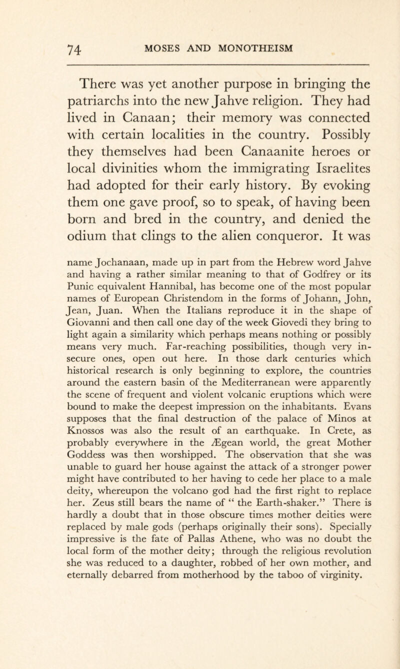 There was yet another purpose in bringing the patriarchs into the new Jahve religion. They had lived in Canaan; their memory was connected with certain localities in the country. Possibly they themselves had been Canaanite heroes or local divinities whom the immigrating Israelites had adopted for their early history. By evoking them one gave proof, so to speak, of having been born and bred in the country, and denied the odium that clings to the alien conqueror. It was name Jochanaan, made up in part from the Hebrew word Jahve and having a rather similar meaning to that of Godfrey or its Punic equivalent Hannibal, has become one of the most popular names of European Christendom in the forms of Johann, John, Jean, Juan. When the Italians reproduce it in the shape of Giovanni and then call one day of the week Giovedi they bring to light again a similarity which perhaps means nothing or possibly means very much. Far-reaching possibilities, though very in¬ secure ones, open out here. In those dark centuries which historical research is only beginning to explore, the countries around the eastern basin of the Mediterranean were apparently the scene of frequent and violent volcanic eruptions which were bound to make the deepest impression on the inhabitants. Evans supposes that the final destruction of the palace of Minos at Knossos was also the result of an earthquake. In Crete, as probably everywhere in the ^Egean world, the great Mother Goddess was then worshipped. The observation that she was unable to guard her house against the attack of a stronger power might have contributed to her having to cede her place to a male deity, whereupon the volcano god had the first right to replace her. Zeus still bears the name of “ the Earth-shaker.” There is hardly a doubt that in those obscure times mother deities were replaced by male gods (perhaps originally their sons). Specially impressive is the fate of Pallas Athene, who was no doubt the local form of the mother deity; through the religious revolution she was reduced to a daughter, robbed of her own mother, and eternally debarred from motherhood by the taboo of virginity.