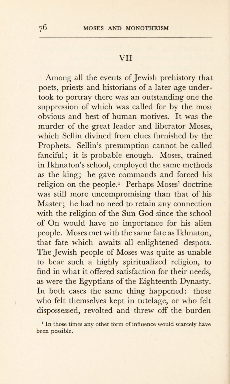 VII Among all the events of Jewish prehistory that poets, priests and historians of a later age under¬ took to portray there was an outstanding one the suppression of which was called for by the most obvious and best of human motives. It was the murder of the great leader and liberator Moses, which Sellin divined from clues furnished by the Prophets. Sellin’s presumption cannot be called fanciful; it is probable enough. Moses, trained in Ikhnaton’s school, employed the same methods as the king; he gave commands and forced his religion on the people.^ Perhaps Moses’ doctrine was still more uncompromising than that of his Master; he had no need to retain any connection with the religion of the Sun God since the school of On would have no importance for his alien people. Moses met with the same fate as Ikhnaton, that fate which awaits all enlightened despots. The Jewish people of Moses was quite as unable to bear such a highly spiritualized religion, to find in what it offered satisfaction for their needs, as were the Egyptians of the Eighteenth Dynasty. In both cases the same thing happened: those who felt themselves kept in tutelage, or who felt dispossessed, revolted and threw off the burden ^ In those times any other form of influence would scarcely have been possible.