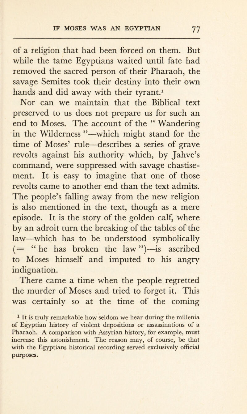 of a religion that had been forced on them. But while the tame Egyptians waited until fate had removed the sacred person of their Pharaoh, the savage Semites took their destiny into their own hands and did away with their tyrant.^ Nor can we maintain that the Biblical text preserved to us does not prepare us for such an end to Moses. The account of the Wandering in the Wilderness ”—which might stand for the time of Moses’ rule—describes a series of grave revolts against his authority which, by Jahve’s command, were suppressed with savage chastise¬ ment. It is easy to imagine that one of those revolts came to another end than the text admits. The people’s falling away from the new religion is also mentioned in the text, though as a mere episode. It is the story of the golden calf, where by an adroit turn the breaking of the tables of the law—which has to be understood symbolically “he has broken the law ”)—-is ascribed to Moses himself and imputed to his angry indignation. There came a time when the people regretted the murder of Moses and tried to forget it. This was certainly so at the time of the coming 1 It is truly remarkable how seldom we hear during the millenia of Egyptian history of violent depositions or assassinations of a Pharaoh. A comparison with Assyrian history, for example, must increase this astonishment. The reason may, of course, be that with the Egyptians historical recording served exclusively official purposes.