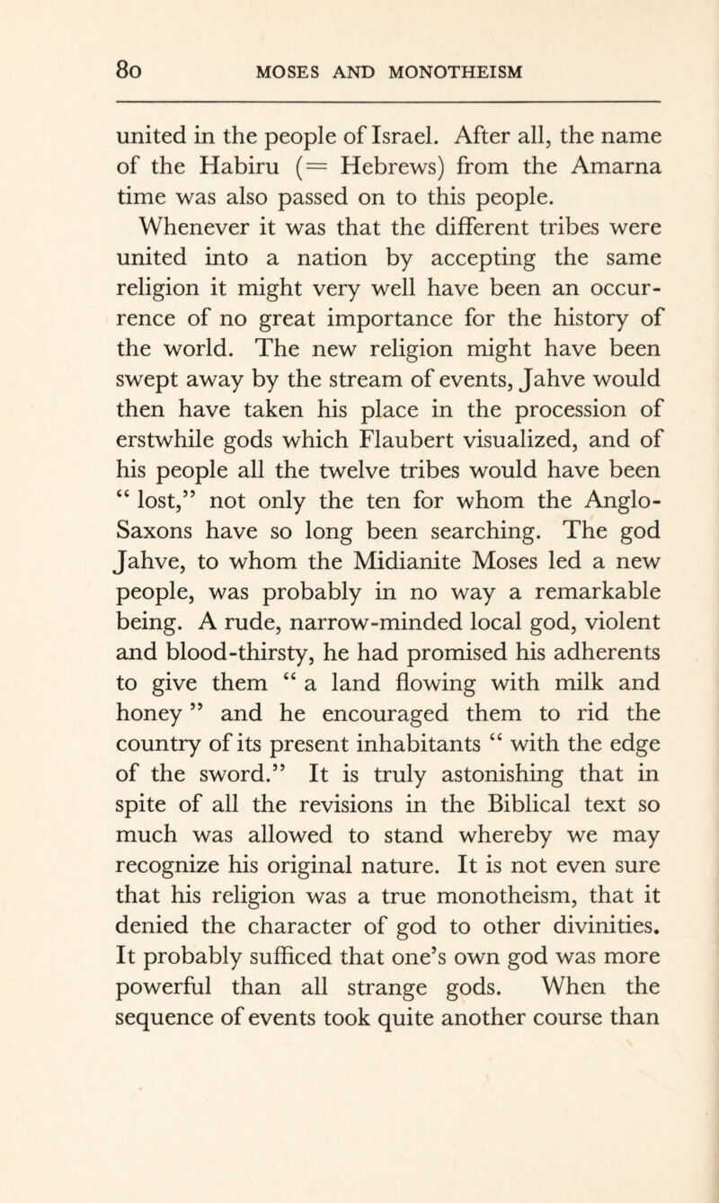 united in the people of Israel. After all, the name of the Habiru (= Hebrews) from the Amarna time was also passed on to this people. Whenever it was that the different tribes were united into a nation by accepting the same religion it might very well have been an occur¬ rence of no great importance for the history of the world. The new religion might have been swept away by the stream of events, Jahve would then have taken his place in the procession of erstwhile gods which Flaubert visualized, and of his people all the twelve tribes would have been ‘‘ lost,” not only the ten for whom the Anglo- Saxons have so long been searching. The god Jahve, to whom the Midianite Moses led a new people, was probably in no way a remarkable being. A rude, narrow-minded local god, violent and blood-thirsty, he had promised his adherents to give them ‘‘ a land flowing with milk and honey ” and he encouraged them to rid the country of its present inhabitants “ with the edge of the sword.” It is truly astonishing that in spite of all the revisions in the Biblical text so much was allowed to stand whereby we may recognize his original nature. It is not even sure that his religion was a true monotheism, that it denied the character of god to other divinities. It probably sufficed that one’s own god was more powerful than all strange gods. When the sequence of events took quite another course than