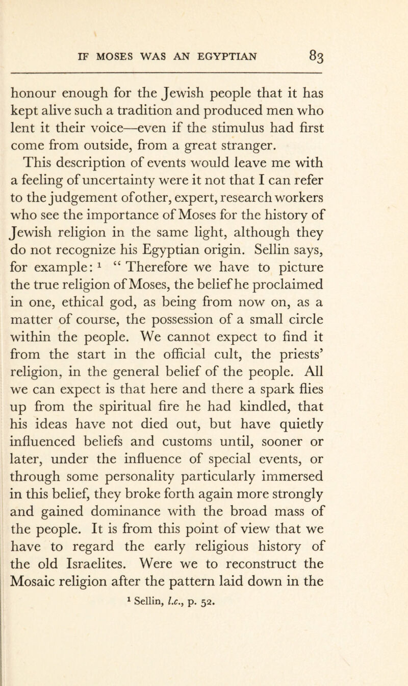 honour enough for the Jewish people that it has kept alive such a tradition and produced men who lent it their voice—even if the stimulus had first come from outside, from a great stranger. This description of events would leave me with a feeling of uncertainty were it not that I can refer to the judgement of other, expert, research workers who see the importance of Moses for the history of Jewish religion in the same light, although they do not recognize his Egyptian origin. Sellin says, for example: ^ Therefore we have to picture the true religion of Moses, the belief he proclaimed in one, ethical god, as being from now on, as a matter of course, the possession of a small circle within the people. We cannot expect to find it from the start in the official cult, the priests’ religion, in the general belief of the people. All we can expect is that here and there a spark flies up from the spiritual fire he had kindled, that his ideas have not died out, but have quietly influenced beliefs and customs until, sooner or later, under the influence of special events, or through some personality particularly immersed in this belief, they broke forth again more strongly and gained dominance with the broad mass of the people. It is from this point of view that we have to regard the early religious history of the old Israelites. Were we to reconstruct the Mosaic religion after the pattern laid down in the ^ Sellin, l.c., p. 52.