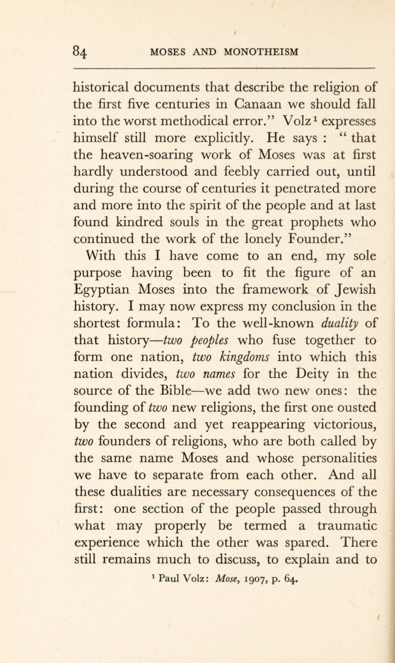 historical documents that describe the religion of the first five centuries in Canaan we should fall into the worst methodical error.” Volz^ expresses himself still more explicitly. He says : ‘‘ that the heaven-soaring work of Moses was at first hardly understood and feebly carried out, until during the course of centuries it penetrated more and more into the spirit of the people and at last found kindred souls in the great prophets who continued the work of the lonely Founder.” With this I have come to an end, my sole purpose having been to fit the figure of an Egyptian Moses into the framework of Jewish history. I may now express my conclusion in the shortest formula: To the well-known duality of that history—two peoples who fuse together to form one nation, two kingdoms into which this nation divides, two names for the Deity in the source of the Bible—we add two new ones: the founding of two new religions, the first one ousted by the second and yet reappearing victorious, two founders of religions, who are both called by the same name Moses and whose personalities we have to separate from each other. And all these dualities are necessary consequences of the first: one section of the people passed through what may properly be termed a traumatic experience which the other was spared. There still remains much to discuss, to explain and to ^ Paul Volz: MosCy 1907, p. 64.