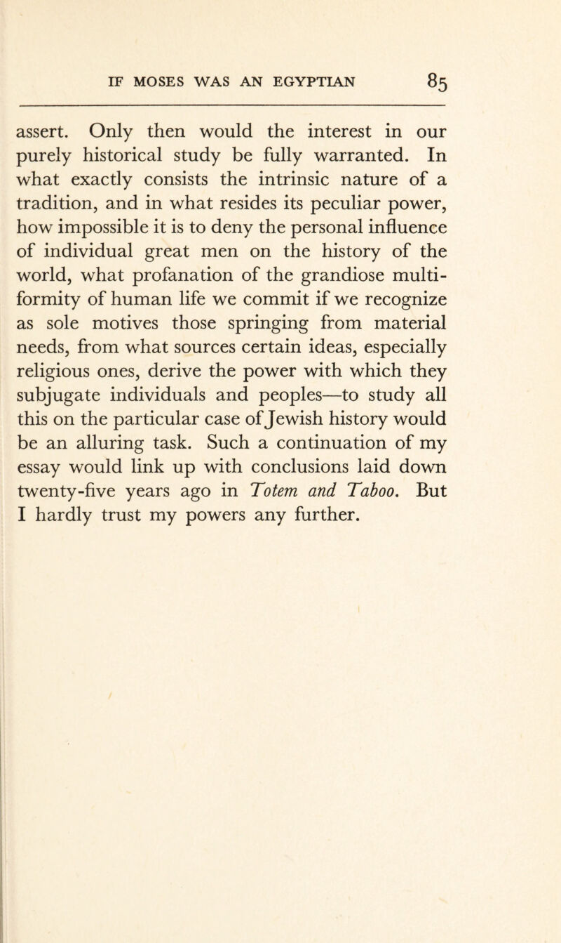 assert. Only then would the interest in our purely historical study be fully warranted. In what exactly consists the intrinsic nature of a tradition, and in what resides its peculiar power, how impossible it is to deny the personal influence of individual great men on the history of the world, what profanation of the grandiose multi¬ formity of human life we commit if we recognize as sole motives those springing from material needs, from what sources certain ideas, especially religious ones, derive the power with which they subjugate individuals and peoples—to study all this on the particular case of Jewish history would be an alluring task. Such a continuation of my essay would link up with conclusions laid down twenty-five years ago in Totem and Taboo, But I hardly trust my powers any further.