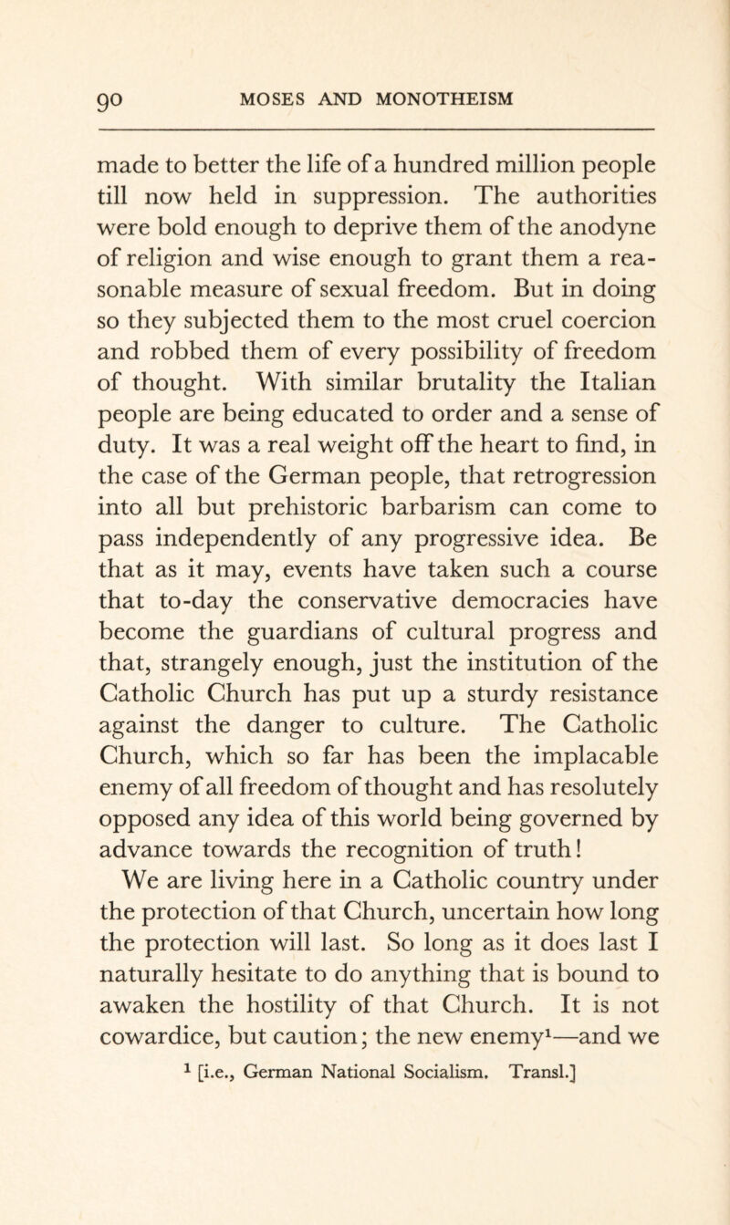 made to better the life of a hundred million people till now held in suppression. The authorities were bold enough to deprive them of the anodyne of religion and wise enough to grant them a rea¬ sonable measure of sexual freedom. But in doing so they subjected them to the most cruel coercion and robbed them of every possibility of freedom of thought. With similar brutality the Italian people are being educated to order and a sense of duty. It was a real weight off the heart to find, in the case of the German people, that retrogression into all but prehistoric barbarism can come to pass independently of any progressive idea. Be that as it may, events have taken such a course that to-day the conservative democracies have become the guardians of cultural progress and that, strangely enough, just the institution of the Catholic Church has put up a sturdy resistance against the danger to culture. The Catholic Church, which so far has been the implacable enemy of all freedom of thought and has resolutely opposed any idea of this world being governed by advance towards the recognition of truth! We are living here in a Catholic country under the protection of that Church, uncertain how long the protection will last. So long as it does last I naturally hesitate to do anything that is bound to awaken the hostility of that Church. It is not cowardice, but caution; the new enemy^—and we ^ [i.e., German National Socialism. TransL]