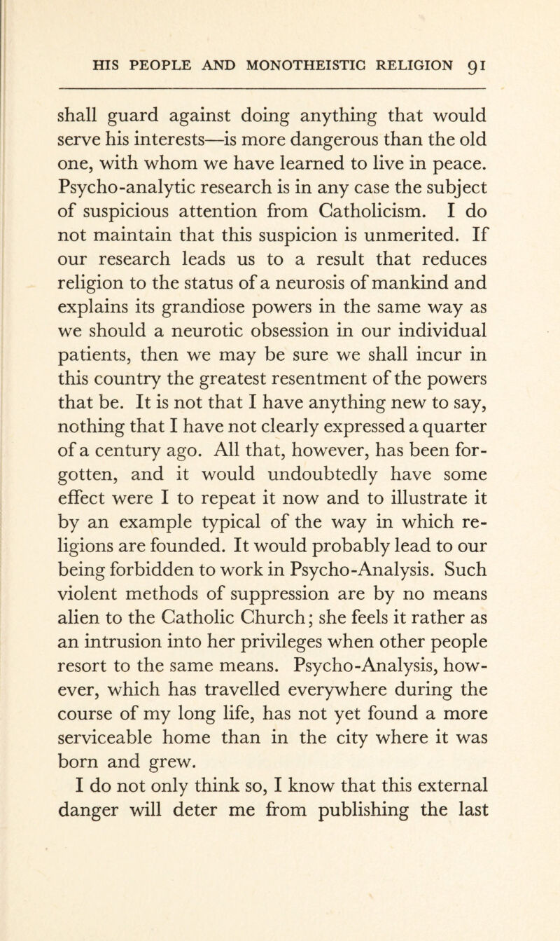 shall guard against doing anything that would serve his interests—is more dangerous than the old one, with whom we have learned to live in peace. Psycho-analytic research is in any case the subject of suspicious attention from Catholicism. I do not maintain that this suspicion is unmerited. If our research leads us to a result that reduces religion to the status of a neurosis of mankind and explains its grandiose powers in the same way as we should a neurotic obsession in our individual patients, then we may be sure we shall incur in this country the greatest resentment of the powers that be. It is not that I have anything new to say, nothing that I have not clearly expressed a quarter of a century ago. All that, however, has been for¬ gotten, and it would undoubtedly have some effect were I to repeat it now and to illustrate it by an example typical of the way in which re¬ ligions are founded. It would probably lead to our being forbidden to work in Psycho-Analysis. Such violent methods of suppression are by no means alien to the Catholic Church; she feels it rather as an intrusion into her privileges when other people resort to the same means. Psycho-Analysis, how¬ ever, which has travelled everywhere during the course of my long life, has not yet found a more serviceable home than in the city where it was born and grew. I do not only think so, I know that this external danger will deter me from publishing the last