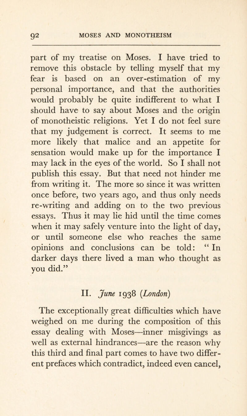 part of my treatise on Moses. I have tried to remove this obstacle by telling myself that my fear is based on an over-estimation of my personal importance, and that the authorities would probably be quite indifferent to what I should have to say about Moses and the origin of monotheistic religions. Yet I do not feel sure that my judgement is correct. It seems to me more likely that malice and an appetite for sensation would make up for the importance I may lack in the eyes of the world. So I shall not publish this essay. But that need not hinder me from writing it. The more so since it was written once before, two years ago, and thus only needs re-writing and adding on to the two previous essays. Thus it may lie hid until the time comes when it may safely venture into the light of day, or until someone else who reaches the same opinions and conclusions can be told: ‘‘ In darker days there lived a man who thought as you did.” II. June 1938 {London) The exceptionally great difficulties which have weighed on me during the composition of this essay dealing with Moses—inner misgivings as well as external hindrances—are the reason why this third and final part comes to have two differ¬ ent prefaces which contradict, indeed even cancel,