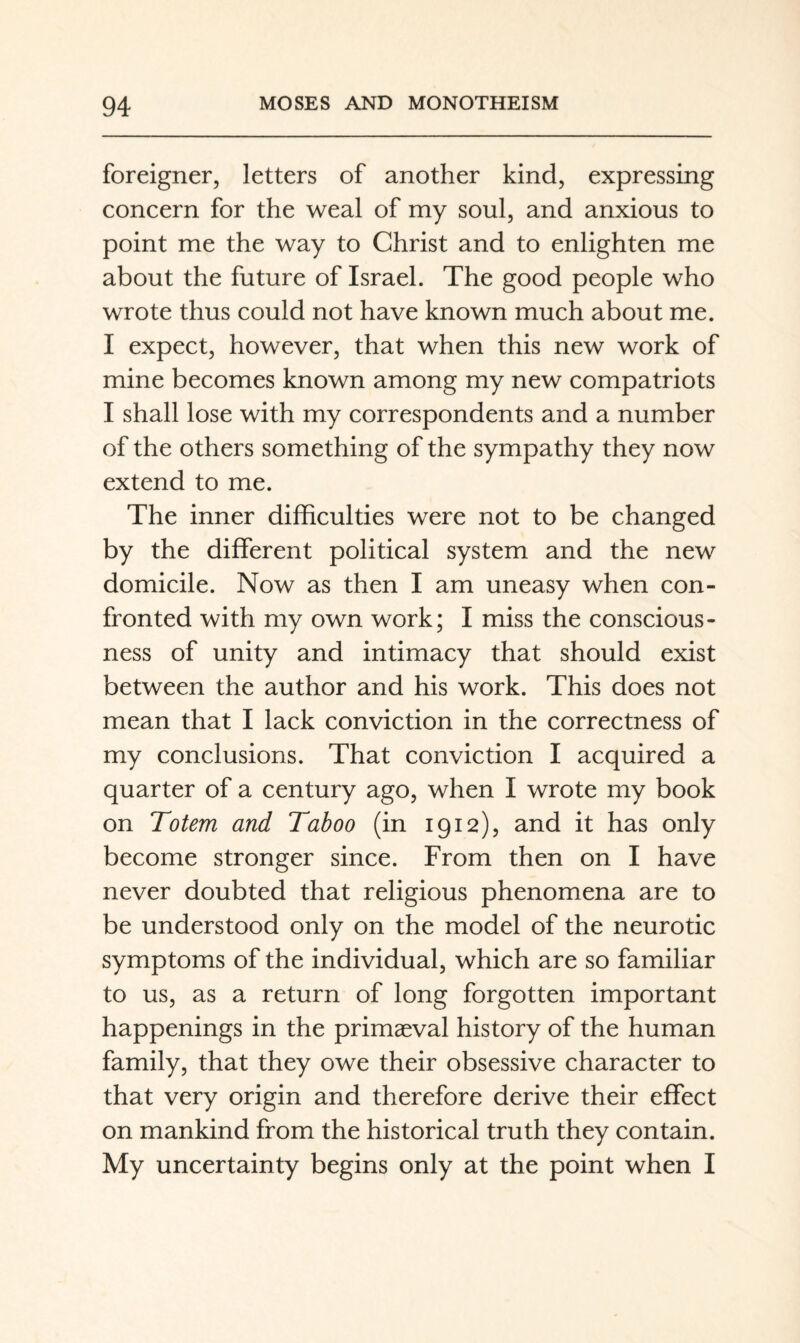 foreigner, letters of another kind, expressing concern for the weal of my soul, and anxious to point me the way to Christ and to enlighten me about the future of Israel. The good people who wrote thus could not have known much about me. I expect, however, that when this new work of mine becomes known among my new compatriots I shall lose with my correspondents and a number of the others something of the sympathy they now extend to me. The inner difficulties were not to be changed by the different political system and the new domicile. Now as then I am uneasy when con¬ fronted with my own work; I miss the conscious¬ ness of unity and intimacy that should exist between the author and his work. This does not mean that I lack conviction in the correctness of my conclusions. That conviction I acquired a quarter of a century ago, when I wrote my book on Totem and Taboo (in 1912), and it has only become stronger since. From then on I have never doubted that religious phenomena are to be understood only on the model of the neurotic symptoms of the individual, which are so familiar to us, as a return of long forgotten important happenings in the primaeval history of the human family, that they owe their obsessive character to that very origin and therefore derive their effect on mankind from the historical truth they contain. My uncertainty begins only at the point when I