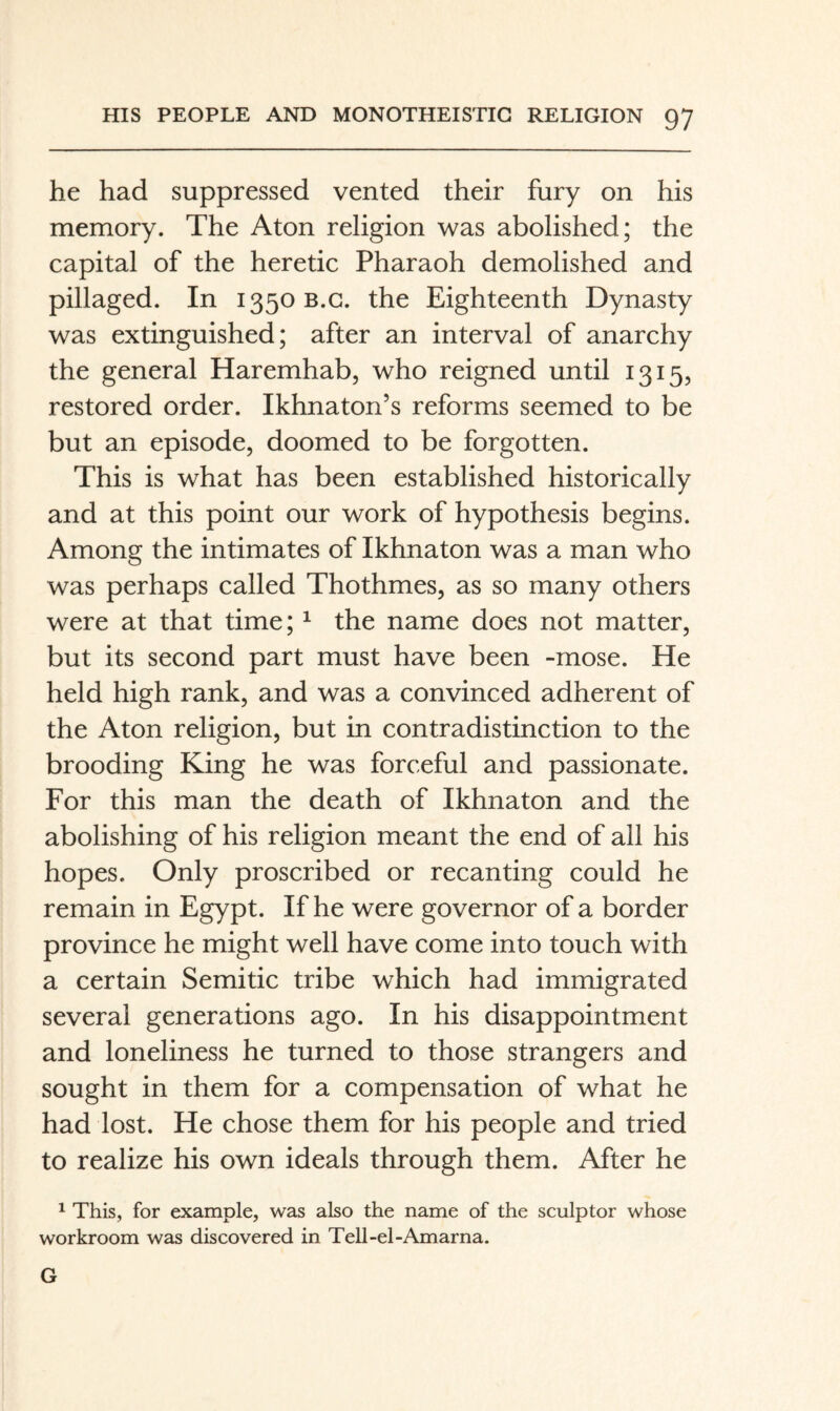 he had suppressed vented their fury on his memory. The Aton religion was abolished; the capital of the heretic Pharaoh demolished and pillaged. In 1350 b.g. the Eighteenth Dynasty was extinguished; after an interval of anarchy the general Haremhab, who reigned until 1315, restored order. Ikhnaton’s reforms seemed to be but an episode, doomed to be forgotten. This is what has been established historically and at this point our work of hypothesis begins. Among the intimates of Ikhnaton was a man who was perhaps called Thothmes, as so many others were at that time; ^ the name does not matter, but its second part must have been -mose. He held high rank, and was a convinced adherent of the Aton religion, but in contradistinction to the brooding King he was forceful and passionate. For this man the death of Ikhnaton and the abolishing of his religion meant the end of all his hopes. Only proscribed or recanting could he remain in Egypt. If he were governor of a border province he might well have come into touch with a certain Semitic tribe which had immigrated several generations ago. In his disappointment and loneliness he turned to those strangers and sought in them for a compensation of what he had lost. He chose them for his people and tried to realize his own ideals through them. After he ^ This, for example, was also the name of the sculptor whose workroom was discovered in Tell-el-Amarna. G