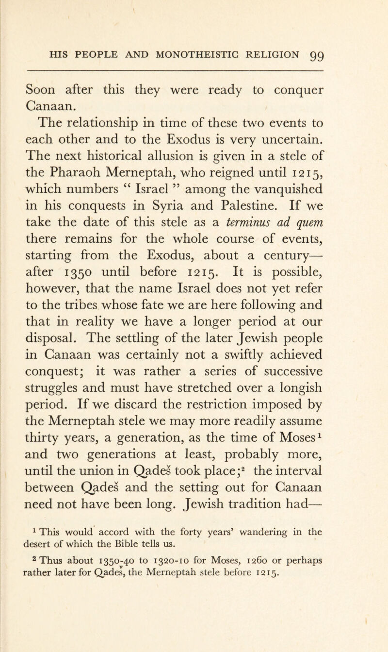 Soon after this they were ready to conquer Canaan. The relationship in time of these two events to each other and to the Exodus is very uncertain. The next historical allusion is given in a stele of the Pharaoh Merneptah, who reigned until 1215, which numbers ‘‘ Israel ” among the vanquished in his conquests in Syria and Palestine. If we take the date of this stele as a terminus ad quem there remains for the whole course of events, starting from the Exodus, about a century— after 1350 until before 1215. It is possible, however, that the name Israel does not yet refer to the tribes whose fate we are here following and that in reality we have a longer period at our disposal. The settling of the later Jewish people in Canaan was certainly not a swiftly achieved conquest; it was rather a series of successive struggles and must have stretched over a longish period. If we discard the restriction imposed by the Merneptah stele we may more readily assume thirty years, a generation, as the time of Moses ^ and two generations at least, probably more, until the union in Qades took placethe interval between Qades and the setting out for Canaan need not have been long. Jewish tradition had— ^ This would accord with the forty years’ wandering in the desert of which the Bible tells us. 2 Thus about 1350-40 to 1320-10 for Moses, 1260 or perhaps rather later for Qades, the Merneptah stele before 1215.