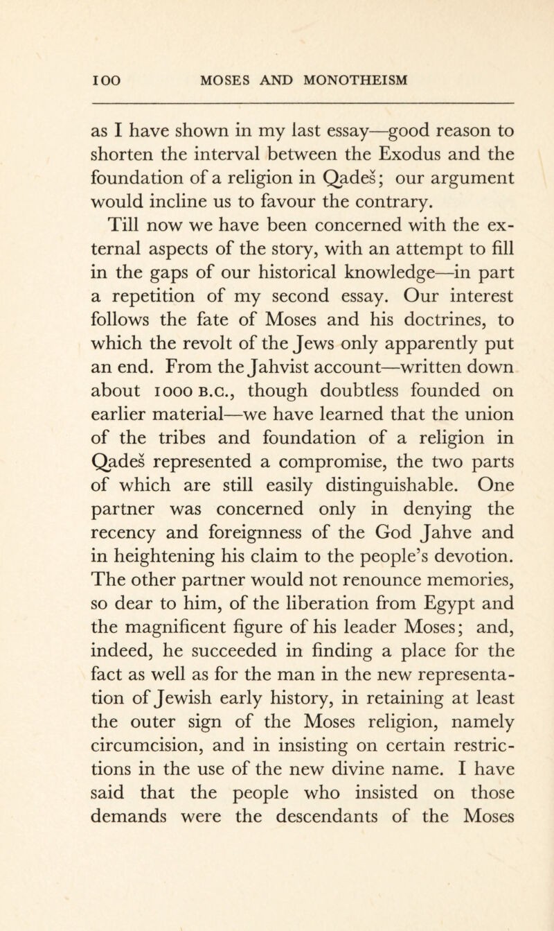 as I have shown in my last essay—good reason to shorten the interval between the Exodus and the foundation of a religion in Qades; our argument would incline us to favour the contrary. Till now we have been concerned with the ex¬ ternal aspects of the story, with an attempt to fill in the gaps of our historical knowledge—in part a repetition of my second essay. Our interest follows the fate of Moses and his doctrines, to which the revolt of the Jews only apparently put an end. From the Jahvist account—written down about 1000 B.C., though doubtless founded on earlier material—we have learned that the union of the tribes and foundation of a religion in Qades represented a compromise, the two parts of which are still easily distinguishable. One partner was concerned only in denying the recency and foreignness of the God Jahve and in heightening his claim to the people’s devotion. The other partner would not renounce memories, so dear to him, of the liberation from Egypt and the magnificent figure of his leader Moses; and, indeed, he succeeded in finding a place for the fact as well as for the man in the new representa¬ tion of Jewish early history, in retaining at least the outer sign of the Moses religion, namely circumcision, and in insisting on certain restric¬ tions in the use of the new divine name. I have said that the people who insisted on those demands were the descendants of the Moses