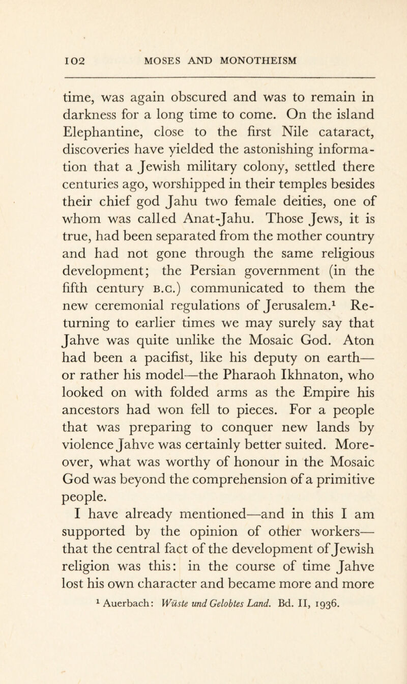 time, was again obscured and was to remain in darkness for a long time to come. On the island Elephantine, close to the first Nile cataract, discoveries have yielded the astonishing informa¬ tion that a Jewish military colony, settled there centuries ago, worshipped in their temples besides their chief god Jahu two female deities, one of whom was called Anat-Jahu. Those Jews, it is true, had been separated from the mother country and had not gone through the same religious development; the Persian government (in the fifth century b.g.) communicated to them the new ceremonial regulations of Jerusalem.^ Re¬ turning to earlier times we may surely say that Jahve was quite unlike the Mosaic God. Aton had been a pacifist, like his deputy on earth— or rather his model—the Pharaoh Ikhnaton, who looked on with folded arms as the Empire his ancestors had won fell to pieces. For a people that was preparing to conquer new lands by violence Jahve was certainly better suited. More¬ over, what was worthy of honour in the Mosaic God was beyond the comprehension of a primitive people. I have already mentioned—and in this I am supported by the opinion of other workers— that the central fact of the development of Jewish religion was this: in the course of time Jahve lost his own character and became more and more ^Auerbach: Wüste und Gelobtes Land. Bd. II, 1936.