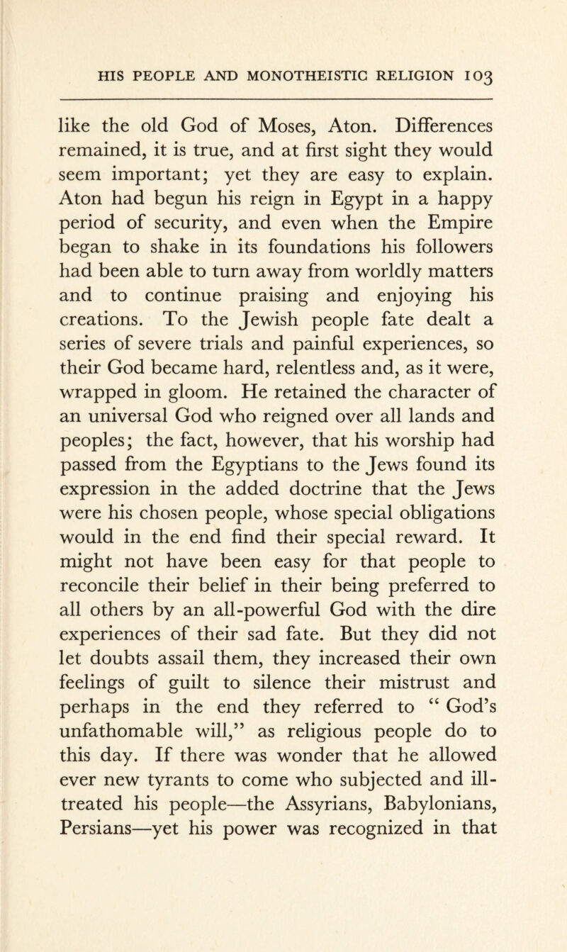 like the old God of Moses, Aton. Differences remained, it is true, and at first sight they would seem important; yet they are easy to explain. Aton had begun his reign in Egypt in a happy period of security, and even when the Empire began to shake in its foundations his followers had been able to turn away from worldly matters and to continue praising and enjoying his creations. To the Jewish people fate dealt a series of severe trials and painful experiences, so their God became hard, relentless and, as it were, wrapped in gloom. He retained the character of an universal God who reigned over all lands and peoples; the fact, however, that his worship had passed from the Egyptians to the Jews found its expression in the added doctrine that the Jews were his chosen people, whose special obligations would in the end find their special reward. It might not have been easy for that people to reconcile their belief in their being preferred to all others by an all-powerful God with the dire experiences of their sad fate. But they did not let doubts assail them, they increased their own feelings of guilt to silence their mistrust and perhaps in the end they referred to God’s unfathomable will,” as religious people do to this day. If there was wonder that he allowed ever new tyrants to come who subjected and ill- treated his people—the Assyrians, Babylonians, Persians—yet his power was recognized in that