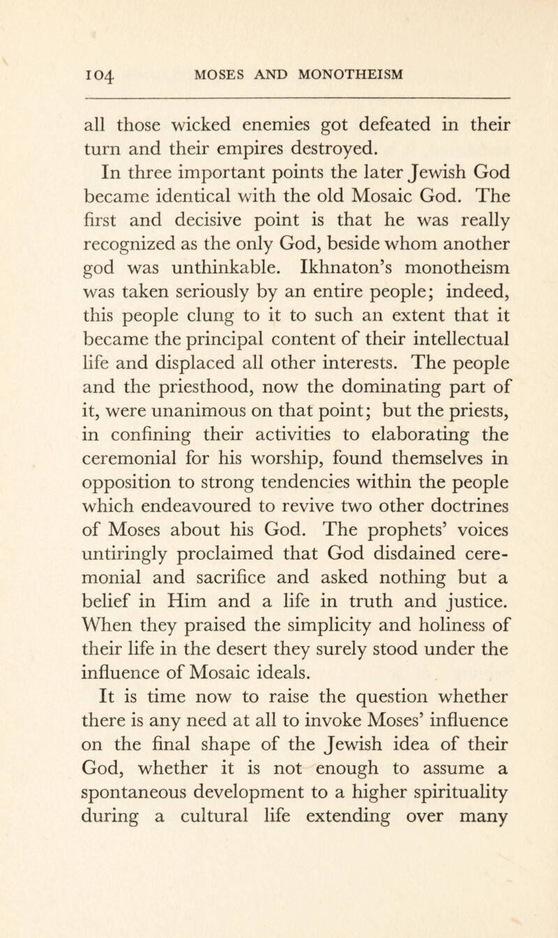 all those wicked enemies got defeated in their turn and their empires destroyed. In three important points the later Jewish God became identical with the old Mosaic God. The first and decisive point is that he was really recognized as the only God, beside whom another god was unthinkable. Ikhnaton’s monotheism was taken seriously by an entire people; indeed, this people clung to it to such an extent that it became the principal content of their intellectual life and displaced all other interests. The people and the priesthood, now the dominating part of it, were unanimous on that point; but the priests, in confining their activities to elaborating the ceremonial for his worship, found themselves in opposition to strong tendencies within the people which endeavoured to revive two other doctrines of Moses about his God. The prophets’ voices untiringly proclaimed that God disdained cere¬ monial and sacrifice and asked nothing but a belief in Him and a life in truth and justice. When they praised the simplicity and holiness of their life in the desert they surely stood under the influence of Mosaic ideals. It is time now to raise the question whether there is any need at all to invoke Moses’ influence on the final shape of the Jewish idea of their God, whether it is not enough to assume a spontaneous development to a higher spirituality during a cultural life extending over many