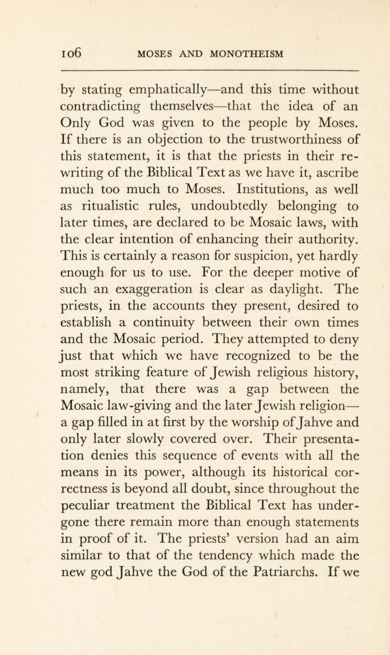 by Stating emphatically—and this time without contradicting themselves—that the idea of an Only God was given to the people by Moses. If there is an objection to the trustworthiness of this statement, it is that the priests in their re¬ writing of the Biblical Text as we have it, ascribe much too much to Moses. Institutions, as well as ritualistic rules, undoubtedly belonging to later times, are declared to be Mosaic laws, with the clear intention of enhancing their authority. This is certainly a reason for suspicion, yet hardly enough for us to use. For the deeper motive of such an exaggeration is clear as daylight. The priests, in the accounts they present, desired to establish a continuity between their own times and the Mosaic period. They attempted to deny just that which we have recognized to be the most striking feature of Jewish religious history, namely, that there was a gap between the Mosaic law-giving and the later Jewish religion— a gap filled in at first by the worship of Jahve and only later slowly covered over. Their presenta¬ tion denies this sequence of events with all the means in its power, although its historical cor¬ rectness is beyond all doubt, since throughout the peculiar treatment the Biblical Text has under¬ gone there remain more than enough statements in proof of it. The priests’ version had an aim similar to that of the tendency which made the new god Jahve the God of the Patriarchs. If we