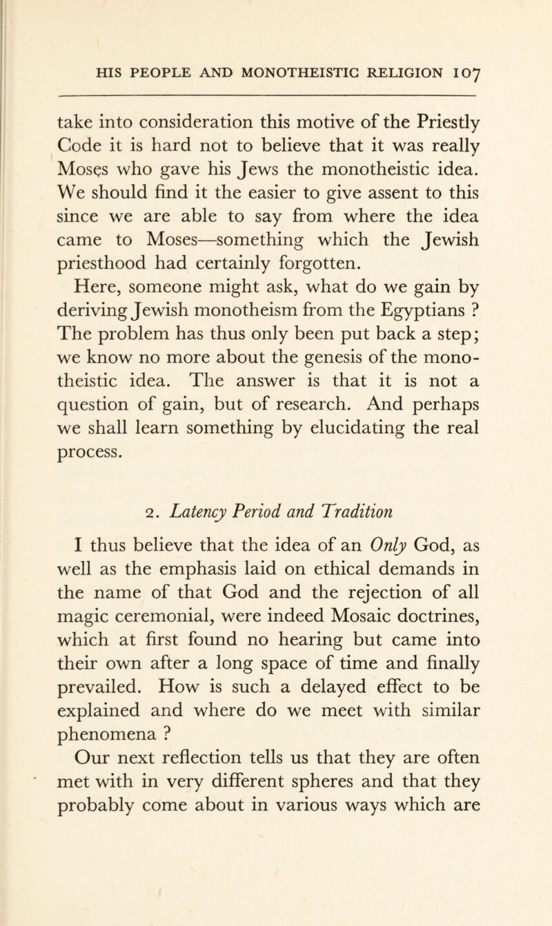 take into consideration this motive of the Priestly Code it is hard not to believe that it was really Moses who gave his Jews the monotheistic idea. We should find it the easier to give assent to this since we are able to say from where the idea came to Moses—something which the Jewish priesthood had certainly forgotten. Here, someone might ask, what do we gain by deriving Jewish monotheism from the Egyptians ? The problem has thus only been put back a step; we know no more about the genesis of the mono¬ theistic idea. The answer is that it is not a question of gain, but of research. And perhaps we shall learn something by elucidating the real process. 2. Latency Period and Tradition I thus believe that the idea of an Only God, as well as the emphasis laid on ethical demands in the name of that God and the rejection of all magic ceremonial, were indeed Mosaic doctrines, which at first found no hearing but came into their own after a long space of time and finally prevailed. How is such a delayed effect to be explained and where do we meet with similar phenomena ? Our next reflection tells us that they are often met with in very different spheres and that they probably come about in various ways which are