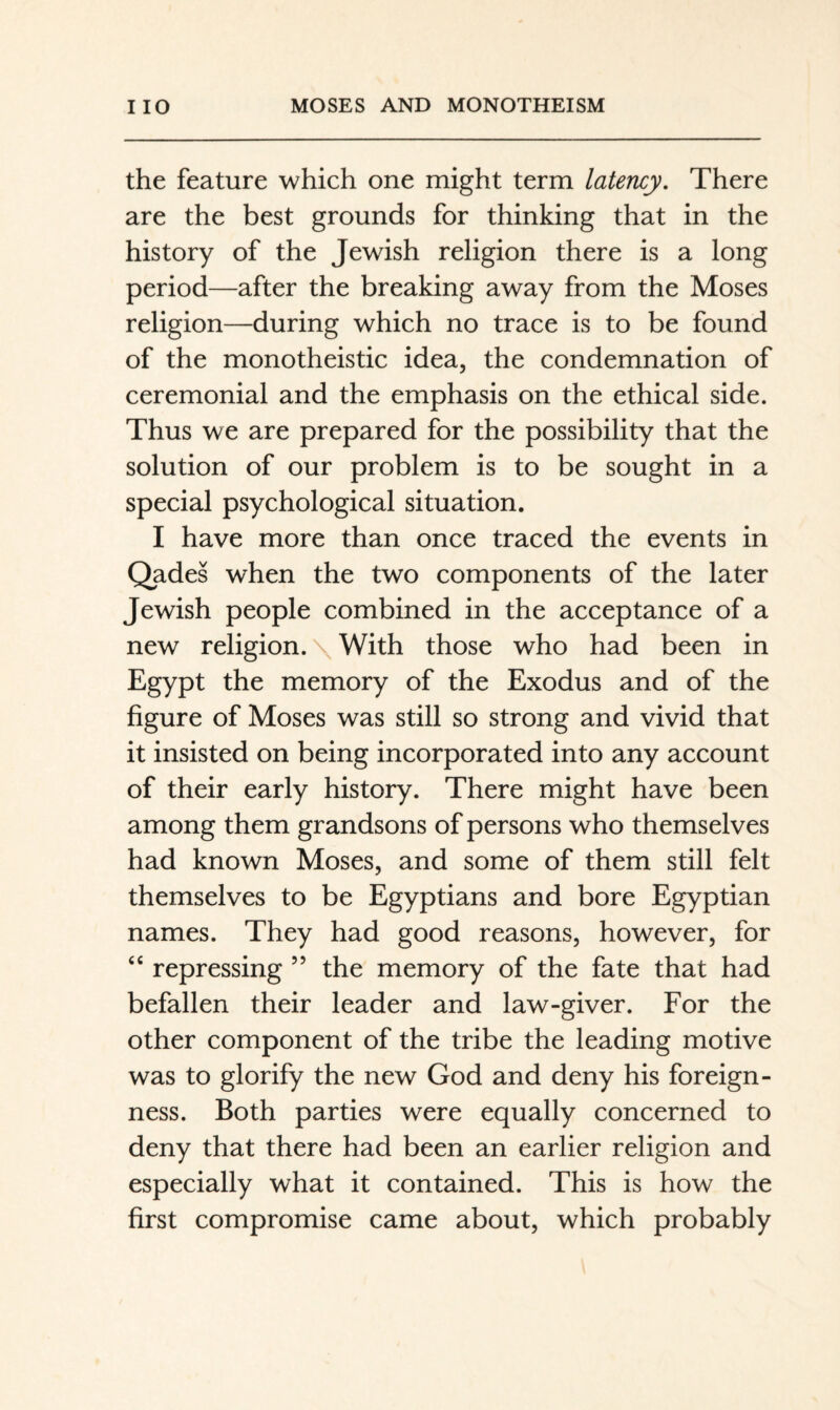 the feature which one might term latency. There are the best grounds for thinking that in the history of the Jewish religion there is a long period—after the breaking away from the Moses religion—during which no trace is to be found of the monotheistic idea, the condemnation of ceremonial and the emphasis on the ethical side. Thus we are prepared for the possibility that the solution of our problem is to be sought in a special psychological situation. I have more than once traced the events in Qades when the two components of the later Jewish people combined in the acceptance of a new religion. \ With those who had been in Egypt the memory of the Exodus and of the figure of Moses was still so strong and vivid that it insisted on being incorporated into any account of their early history. There might have been among them grandsons of persons who themselves had known Moses, and some of them still felt themselves to be Egyptians and bore Egyptian names. They had good reasons, however, for “ repressing ” the memory of the fate that had befallen their leader and law-giver. For the other component of the tribe the leading motive was to glorify the new God and deny his foreign- ness. Both parties were equally concerned to deny that there had been an earlier religion and especially what it contained. This is how the first compromise came about, which probably