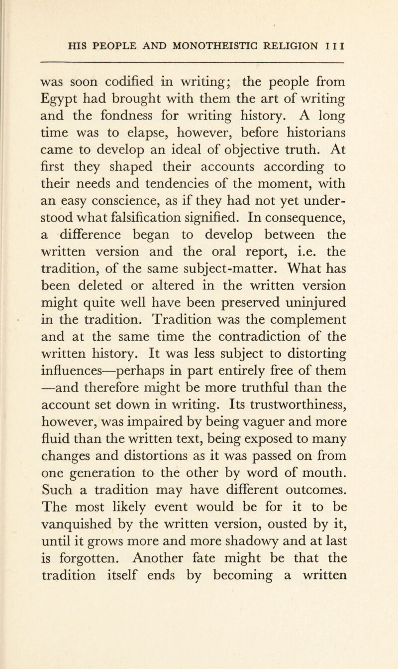 was soon codified in writing; the people from Egypt had brought with them the art of writing and the fondness for writing history. A long time was to elapse, however, before historians came to develop an ideal of objective truth. At first they shaped their accounts according to their needs and tendencies of the moment, with an easy conscience, as if they had not yet under¬ stood what falsification signified. In consequence, a difference began to develop between the written version and the oral report, i.e. the tradition, of the same subject-matter. What has been deleted or altered in the written version might quite well have been preserved uninjured in the tradition. Tradition was the complement and at the same time the contradiction of the written history. It was less subject to distorting influences—perhaps in part entirely free of them —and therefore might be more truthful than the account set down in writing. Its trustworthiness, however, was impaired by being vaguer and more fluid than the written text, being exposed to many changes and distortions as it was passed on from one generation to the other by word of mouth. Such a tradition may have different outcomes. The most likely event would be for it to be vanquished by the written version, ousted by it, until it grows more and more shadowy and at last is forgotten. Another fate might be that the tradition itself ends by becoming a written