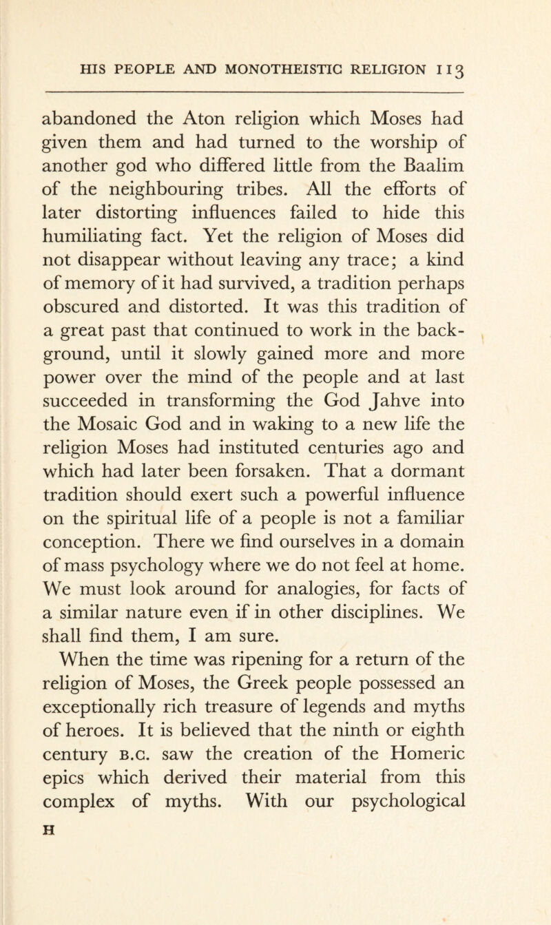 abandoned the Aton religion which Moses had given them and had turned to the worship of another god who diflFered little from the Baalim of the neighbouring tribes. All the efforts of later distorting influences failed to hide this humiliating fact. Yet the religion of Moses did not disappear without leaving any trace; a kind of memory of it had survived, a tradition perhaps obscured and distorted. It was this tradition of a great past that continued to work in the back¬ ground, until it slowly gained more and more power over the mind of the people and at last succeeded in transforming the God Jahve into the Mosaic God and in waking to a new life the religion Moses had instituted centuries ago and which had later been forsaken. That a dormant tradition should exert such a powerful influence on the spiritual life of a people is not a familiar conception. There we And ourselves in a domain of mass psychology where we do not feel at home. We must look around for analogies, for facts of a similar nature even if in other disciplines. We shall find them, I am sure. When the time was ripening for a return of the religion of Moses, the Greek people possessed an exceptionally rich treasure of legends and myths of heroes. It is believed that the ninth or eighth century b.g. saw the creation of the Homeric epics which derived their material from this complex of myths. With our psychological H