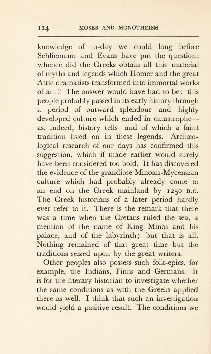 knowledge of to-day we could long before Schliemann and Evans have put the question: whence did the Greeks obtain all this material of myths and legends which Homer and the great Attic dramatists transformed into immortal works of art ? The answer would have had to be: this people probably passed in its early history through a period of outward splendour and highly developed culture which ended in catastrophe— as, indeed, history tells—and of which a faint tradition lived on in these legends. Archaeo¬ logical research of our days has confirmed this suggestion, which if made earlier would surely have been considered too bold. It has discovered the evidence of the grandiose Minoan-Mycenaean culture which had probably already come to an end on the Greek mainland by 1250 b.g. The Greek historians of a later period hardly ever refer to it. There is the remark that there was a time when the Cretans ruled the sea, a mention of the name of King Minos and his palace, and of the labyrinth; but that is all. Nothing remained of that great time but the traditions seized upon by the great writers. Other peoples also possess such folk-epics, for example, the Indians, Finns and Germans. It is for the literary historian to investigate whether the same conditions as with the Greeks applied there as well. I think that such an investigation would yield a positive result. The conditions we