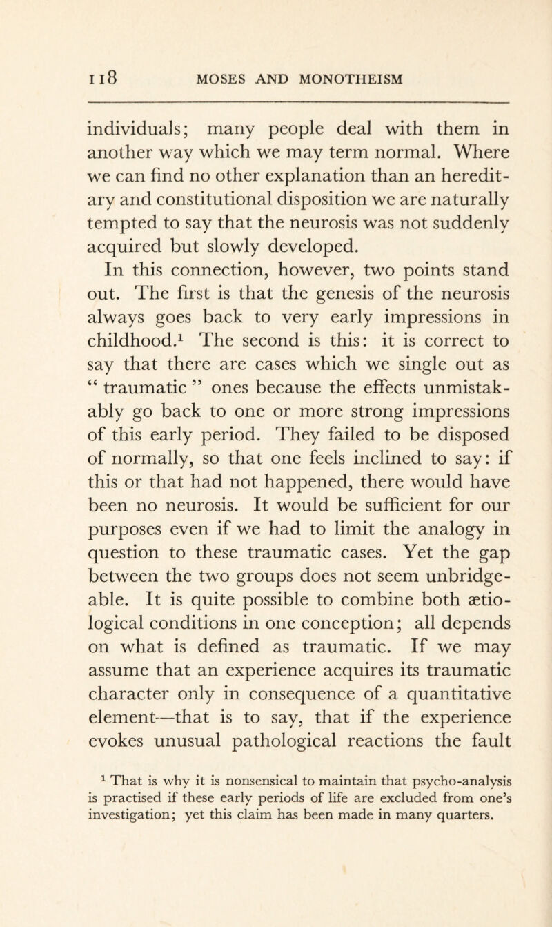 individuals; many people deal with them in another way which we may term normal. Where we can find no other explanation than an heredit¬ ary and constitutional disposition we are naturally tempted to say that the neurosis was not suddenly acquired but slowly developed. In this connection, however, two points stand out. The first is that the genesis of the neurosis always goes back to very early impressions in childhood.^ The second is this: it is correct to say that there are cases which we single out as ‘‘ traumatic ” ones because the effects unmistak¬ ably go back to one or more strong impressions of this early period. They failed to be disposed of normally, so that one feels inclined to say: if this or that had not happened, there would have been no neurosis. It would be sufficient for our purposes even if we had to limit the analogy in question to these traumatic cases. Yet the gap between the two groups does not seem unbridge¬ able. It is quite possible to combine both aetio- logical conditions in one conception; all depends on what is defined as traumatic. If we may assume that an experience acquires its traumatic character only in consequence of a quantitative element—that is to say, that if the experience evokes unusual pathological reactions the fault ^ That is why it is nonsensical to maintain that psycho-analysis is practised if these early periods of life are excluded from one’s investigation; yet this claim has been made in many quarters.