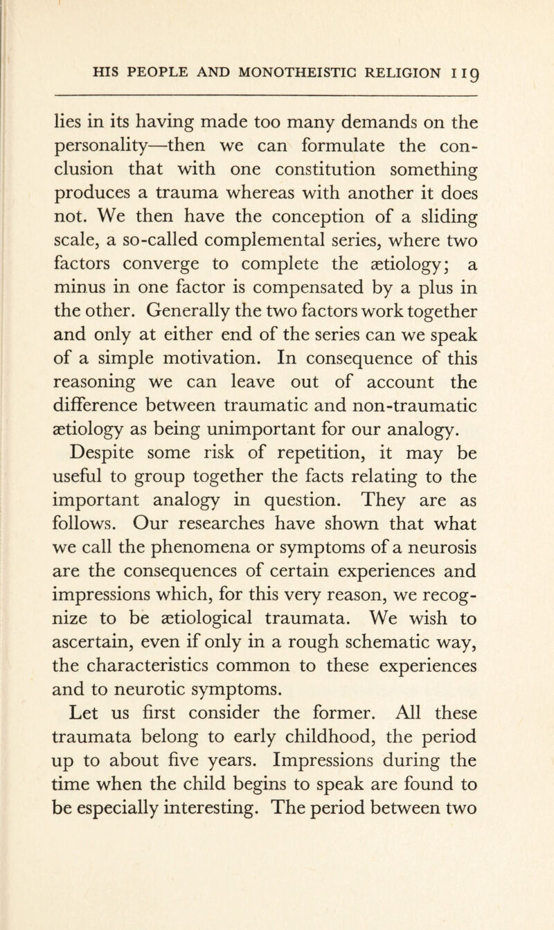 lies in its having made too many demands on the personality—then we can formulate the con¬ clusion that with one constitution something produces a trauma whereas with another it does not. We then have the conception of a sliding scale, a so-called complemental series, where two factors converge to complete the aetiology; a minus in one factor is compensated by a plus in the other. Generally the two factors work together and only at either end of the series can we speak of a simple motivation. In consequence of this reasoning we can leave out of account the difference between traumatic and non-traumatic aetiology as being unimportant for our analogy. Despite some risk of repetition, it may be useful to group together the facts relating to the important analogy in question. They are as follows. Our researches have shown that what we call the phenomena or symptoms of a neurosis are the consequences of certain experiences and impressions which, for this very reason, we recog¬ nize to be aetiological traumata. We wish to ascertain, even if only in a rough schematic way, the characteristics common to these experiences and to neurotic symptoms. Let us first consider the former. All these traumata belong to early childhood, the period up to about five years. Impressions during the time when the child begins to speak are found to be especially interesting. The period between two