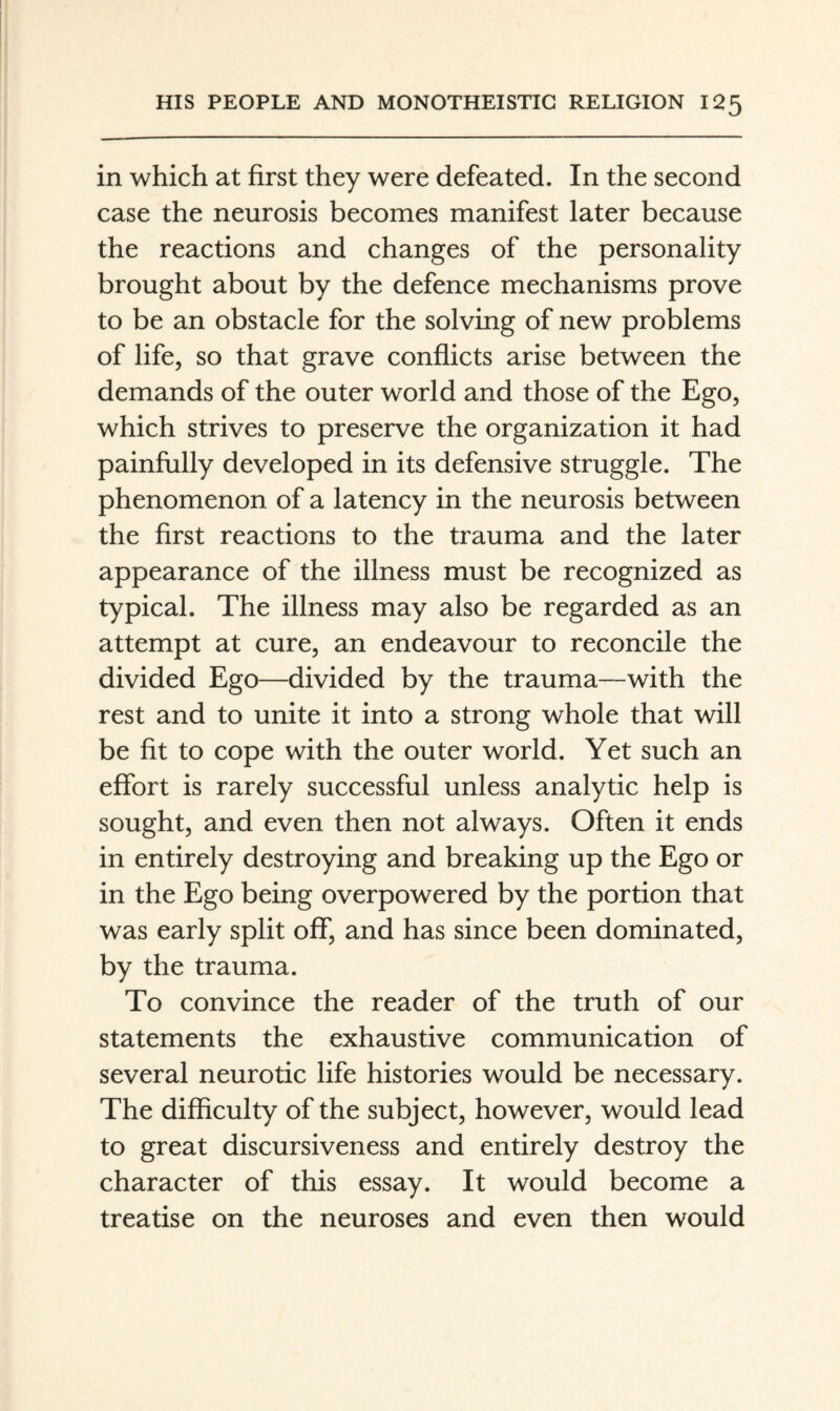 in which at first they were defeated. In the second case the neurosis becomes manifest later because the reactions and changes of the personality brought about by the defence mechanisms prove to be an obstacle for the solving of new problems of life, so that grave conflicts arise between the demands of the outer world and those of the Ego, which strives to preserve the organization it had painfully developed in its defensive struggle. The phenomenon of a latency in the neurosis between the first reactions to the trauma and the later appearance of the illness must be recognized as typical. The illness may also be regarded as an attempt at cure, an endeavour to reconcile the divided Ego—divided by the trauma—with the rest and to unite it into a strong whole that will be fit to cope with the outer world. Yet such an effort is rarely successful unless analytic help is sought, and even then not always. Often it ends in entirely destroying and breaking up the Ego or in the Ego being overpowered by the portion that was early split off, and has since been dominated, by the trauma. To convince the reader of the truth of our statements the exhaustive communication of several neurotic life histories would be necessary. The difficulty of the subject, however, would lead to great discursiveness and entirely destroy the character of this essay. It would become a treatise on the neuroses and even then would