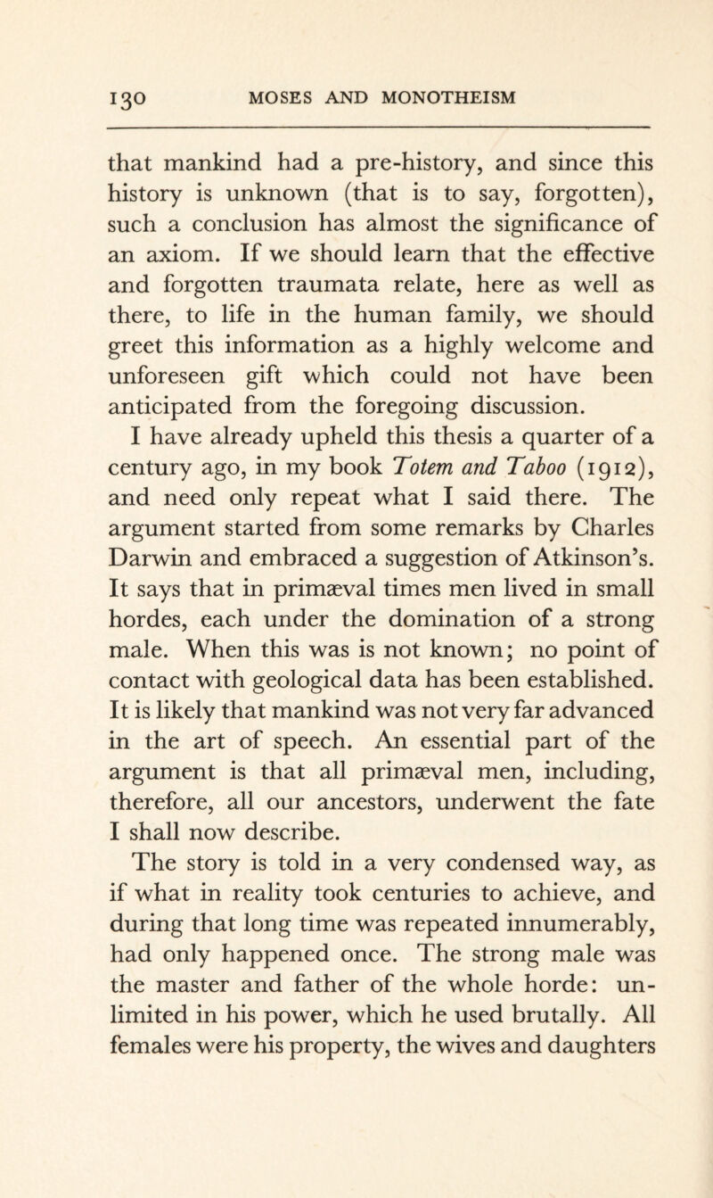 that mankind had a pre-history, and since this history is unknown (that is to say, forgotten), such a conclusion has almost the significance of an axiom. If we should learn that the effective and forgotten traumata relate, here as well as there, to life in the human family, we should greet this information as a highly welcome and unforeseen gift which could not have been anticipated from the foregoing discussion. I have already upheld this thesis a quarter of a century ago, in my book Totem and Taboo (1912), and need only repeat what I said there. The argument started from some remarks by Charles Darwin and embraced a suggestion of Atkinson’s. It says that in primaeval times men lived in small hordes, each under the domination of a strong male. When this was is not known; no point of contact with geological data has been established. It is likely that mankind was not very far advanced in the art of speech. An essential part of the argument is that all primaeval men, including, therefore, all our ancestors, underwent the fate I shall now describe. The story is told in a very condensed way, as if what in reality took centuries to achieve, and during that long time was repeated innumerably, had only happened once. The strong male was the master and father of the whole horde: un¬ limited in his power, which he used brutally. All females were his property, the wives and daughters