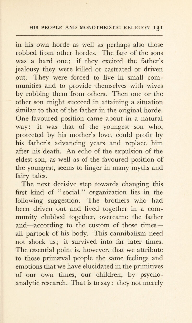 in his own horde as well as perhaps also those robbed from other hordes. The fate of the sons was a hard one; if they excited the father’s jealousy they were killed or castrated or driven out. They were forced to live in small com¬ munities and to provide themselves with wives by robbing them from others. Then one or the other son might succeed in attaining a situation similar to that of the father in the original horde. One favoured position came about in a natural way: it was that of the youngest son who, protected by his mother’s love, could profit by his father’s advancing years and replace him after his death. An echo of the expulsion of the eldest son, as well as of the favoured position of the youngest, seems to linger in many myths and fairy tales. The next decisive step towards changing this first kind of “ social ” organization lies in the following suggestion. The brothers who had been driven out and lived together in a com¬ munity clubbed together, overcame the father and—according to the custom of those times— all partook of his body. This cannibalism need not shock us; it survived into far later times. The essential point is, however, that we attribute to those primaeval people the same feelings and emotions that we have elucidated in the primitives of our own times, our children, by psycho¬ analytic research. That is to say: they not merely