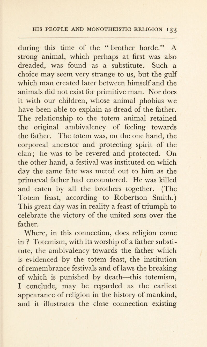 during this time of the ‘‘ brother horde.” A strong animal, which perhaps at first was also dreaded, was found as a substitute. Such a choice may seem very strange to us, but the gulf which man created later between himself and the animals did not exist for primitive man. Nor does it with our children, whose animal phobias we have been able to explain as dread of the father. The relationship to the totem animal retained the original ambivalency of feeling towards the father. The totem was, on the one hand, the corporeal ancestor and protecting spirit of the clan; he was to be revered and protected. On the other hand, a festival was instituted on which day the same fate was meted out to him as the primaeval father had encountered. He was killed and eaten by all the brothers together. (The Totem feast, according to Robertson Smith.) This great day was in reality a feast of triumph to celebrate the victory of the united sons over the father. Where, in this connection, does religion come in ? Totemism, with its worship of a father substi¬ tute, the ambivalency towards the father which is evidenced by the totem feast, the institution of remembrance festivals and of laws the breaking of which is punished by death—this totemism, I conclude, may be regarded as the earliest appearance of religion in the history of mankind, and it illustrates the close connection existing