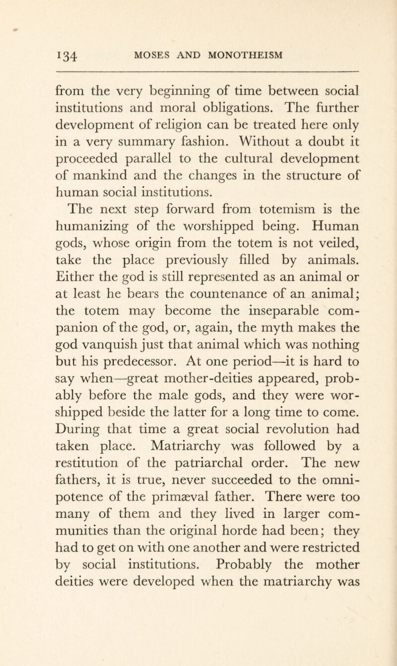 from the very beginning of time between social institutions and moral obligations. The further development of religion can be treated here only in a very summary fashion. Without a doubt it proceeded parallel to the cultural development of mankind and the changes in the structure of human social institutions. The next step forward from totemism is the humanizing of the worshipped being. Human gods, whose origin from the totem is not veiled, take the place previously filled by animals. Either the god is still represented as an animal or at least he bears the countenance of an animal; the totem may become the inseparable com¬ panion of the god, or, again, the myth makes the god vanquish just that animal which was nothing but his predecessor. At one period—it is hard to say when—great mother-deities appeared, prob¬ ably before the male gods, and they were wor¬ shipped beside the latter for a long time to come. During that time a great social revolution had taken place. Matriarchy was followed by a restitution of the patriarchal order. The new fathers, it is true, never succeeded to the omni¬ potence of the primaeval father. There were too many of them and they lived in larger com¬ munities than the original horde had been; they had to get on with one another and were restricted by social institutions. Probably the mother deities were developed when the matriarchy was