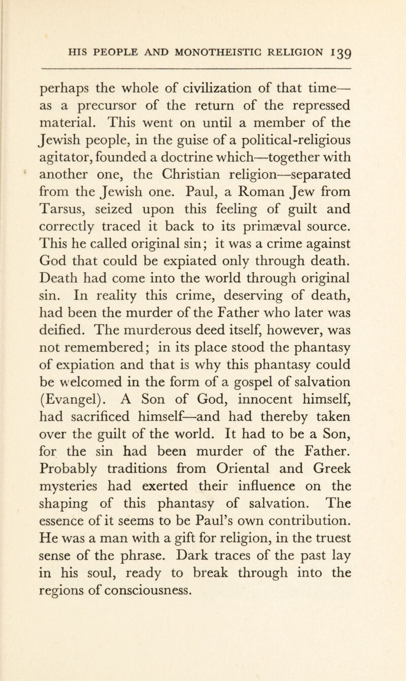 perhaps the whole of civilization of that time— as a precursor of the return of the repressed material. This went on until a member of the Jewish people, in the guise of a political-religious agitator, founded a doctrine which—together with another one, the Christian religion—separated from the Jewish one. Paul, a Roman Jew from Tarsus, seized upon this feeling of guilt and correctly traced it back to its primaeval source. This he called original sin; it was a crime against God that could be expiated only through death. Death had come into the world through original sin. In reality this crime, deserving of death, had been the murder of the Father who later was deified. The murderous deed itself, however, was not remembered; in its place stood the phantasy of expiation and that is why this phantasy could be welcomed in the form of a gospel of salvation (Evangel). A Son of God, innocent himself, had sacrificed himself—and had thereby taken over the guilt of the world. It had to be a Son, for the sin had been murder of the Father. Probably traditions from Oriental and Greek mysteries had exerted their influence on the shaping of this phantasy of salvation. The essence of it seems to be Paul’s own contribution. He was a man with a gift for religion, in the truest sense of the phrase. Dark traces of the past lay in his soul, ready to break through into the regions of consciousness.