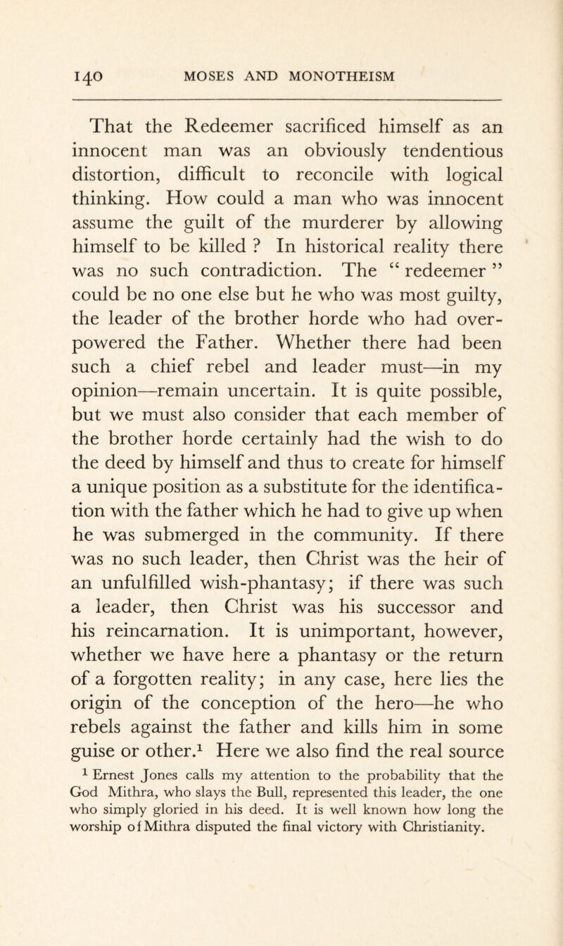 That the Redeemer sacrificed himself as an innocent man was an obviously tendentious distortion, difficult to reconcile with logical thinking. How could a man who was innocent assume the guilt of the murderer by allowing himself to be killed ? In historical reality there was no such contradiction. The redeemer ” could be no one else but he who was most guilty, the leader of the brother horde who had over¬ powered the Father. Whether there had been such a chief rebel and leader must—in my opinion—remain uncertain. It is quite possible, but we must also consider that each member of the brother horde certainly had the wish to do the deed by himself and thus to create for himself a unique position as a substitute for the identifica¬ tion with the father which he had to give up when he was submerged in the community. If there was no such leader, then Christ was the heir of an unfulfilled wish-phantasy; if there was such a leader, then Christ was his successor and his reincarnation. It is unimportant, however, whether we have here a phantasy or the return of a forgotten reality; in any case, here lies the origin of the conception of the hero—he who rebels against the father and kills him in some guise or other.^ Here we also find the real source ^ Ernest Jones calls my attention to the probability that the God Mithra, who slays the Bull, represented this leader, the one who simply gloried in his deed. It is well known how long the worship of Mithra disputed the final victory with Christianity.