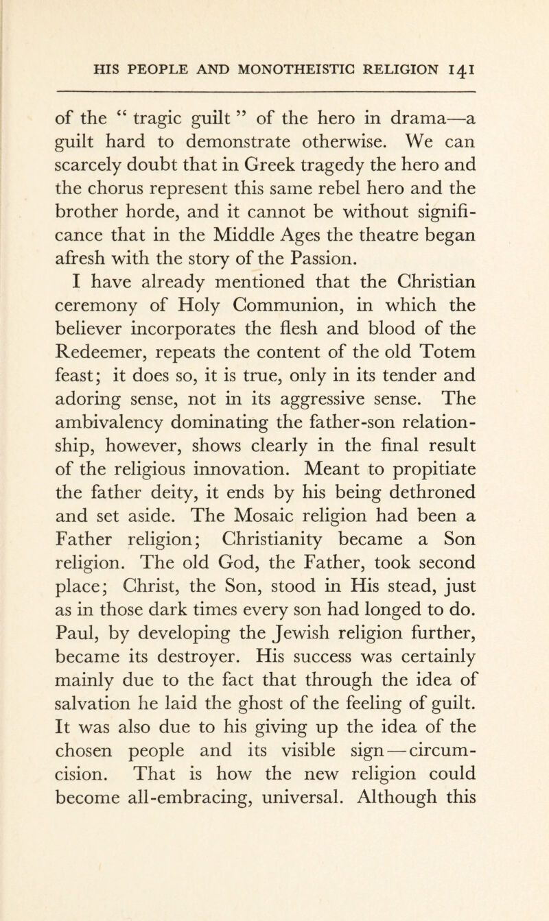 of the ‘‘ tragic guilt ” of the hero in drama—a guilt hard to demonstrate otherwise. We can scarcely doubt that in Greek tragedy the hero and the chorus represent this same rebel hero and the brother horde, and it cannot be without signifi¬ cance that in the Middle Ages the theatre began afresh with the story of the Passion. I have already mentioned that the Christian ceremony of Holy Communion, in which the believer incorporates the flesh and blood of the Redeemer, repeats the content of the old Totem feast; it does so, it is true, only in its tender and adoring sense, not in its aggressive sense. The ambivalency dominating the father-son relation¬ ship, however, shows clearly in the final result of the religious innovation. Meant to propitiate the father deity, it ends by his being dethroned and set aside. The Mosaic religion had been a Father religion; Christianity became a Son religion. The old God, the Father, took second place; Christ, the Son, stood in His stead, just as in those dark times every son had longed to do. Paul, by developing the Jewish religion further, became its destroyer. His success was certainly mainly due to the fact that through the idea of salvation he laid the ghost of the feeling of guilt. It was also due to his giving up the idea of the chosen people and its visible sign — circum¬ cision. That is how the new religion could become all-embracing, universal. Although this