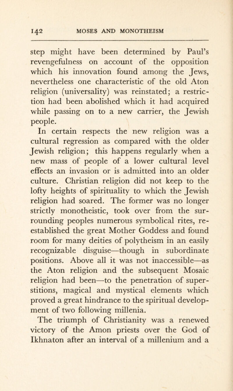 Step might have been determined by Paul’s revengefulness on account of the opposition which his innovation found among the Jews, nevertheless one characteristic of the old Aton religion (universality) was reinstated; a restric¬ tion had been abolished which it had acquired while passing on to a new carrier, the Jewish people. In certain respects the new religion was a cultural regression as compared with the older Jewish religion; this happens regularly when a new mass of people of a lower cultural level effects an invasion or is admitted into an older culture. Christian religion did not keep to the lofty heights of spirituality to which the Jewish religion had soared. The former was no longer strictly monotheistic, took over from the sur¬ rounding peoples numerous symbolical rites, re¬ established the great Mother Goddess and found room for many deities of polytheism in an easily recognizable disguise—though in subordinate positions. Above all it was not inaccessible—as the Aton religion and the subsequent Mosaic religion had been—to the penetration of super¬ stitions, magical and mystical elements which proved a great hindrance to the spiritual develop¬ ment of two following millenia. The triumph of Christianity was a renewed victory of the Amon priests over the God of Ikhnaton after an interval of a millenium and a