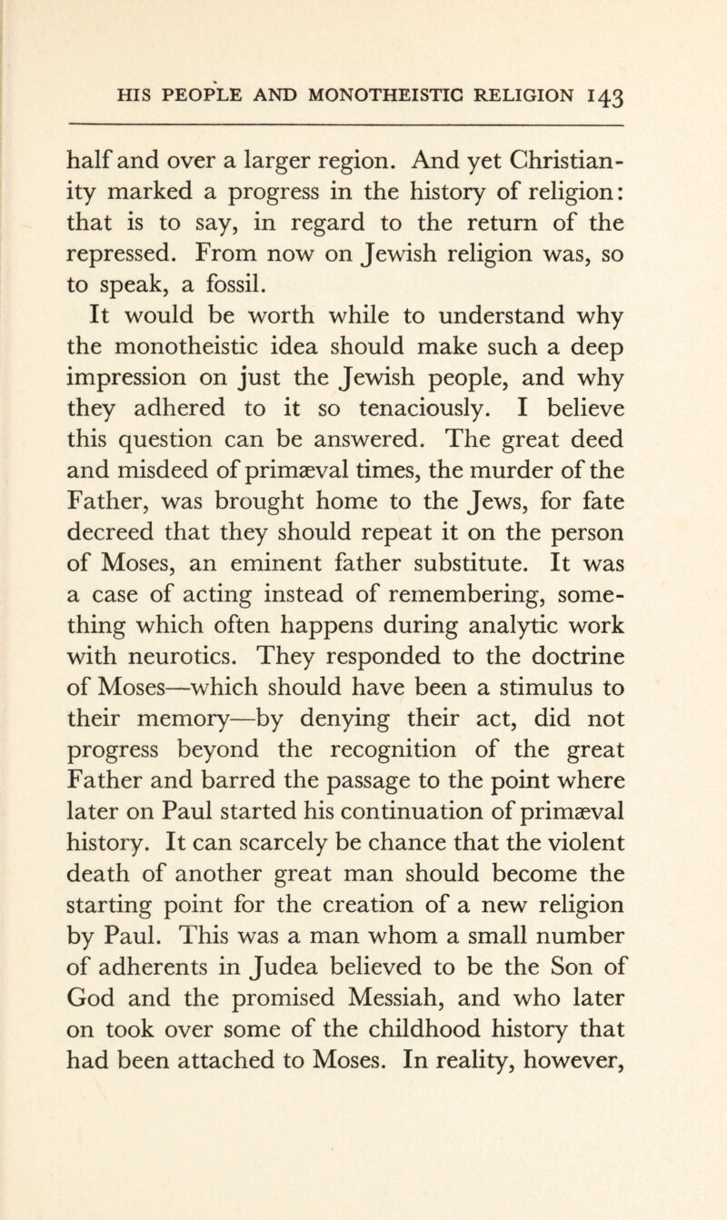 half and over a larger region. And yet Christian¬ ity marked a progress in the history of religion: that is to say, in regard to the return of the repressed. From now on Jewish religion was, so to speak, a fossil. It would be worth while to understand why the monotheistic idea should make such a deep impression on just the Jewish people, and why they adhered to it so tenaciously. I believe this question can be answered. The great deed and misdeed of primaeval times, the murder of the Father, was brought home to the Jews, for fate decreed that they should repeat it on the person of Moses, an eminent father substitute. It was a case of acting instead of remembering, some¬ thing which often happens during analytic work with neurotics. They responded to the doctrine of Moses—which should have been a stimulus to their memory—by denying their act, did not progress beyond the recognition of the great Father and barred the passage to the point where later on Paul started his continuation of primaeval history. It can scarcely be chance that the violent death of another great man should become the starting point for the creation of a new religion by Paul. This was a man whom a small number of adherents in Judea believed to be the Son of God and the promised Messiah, and who later on took over some of the childhood history that had been attached to Moses. In reality, however.