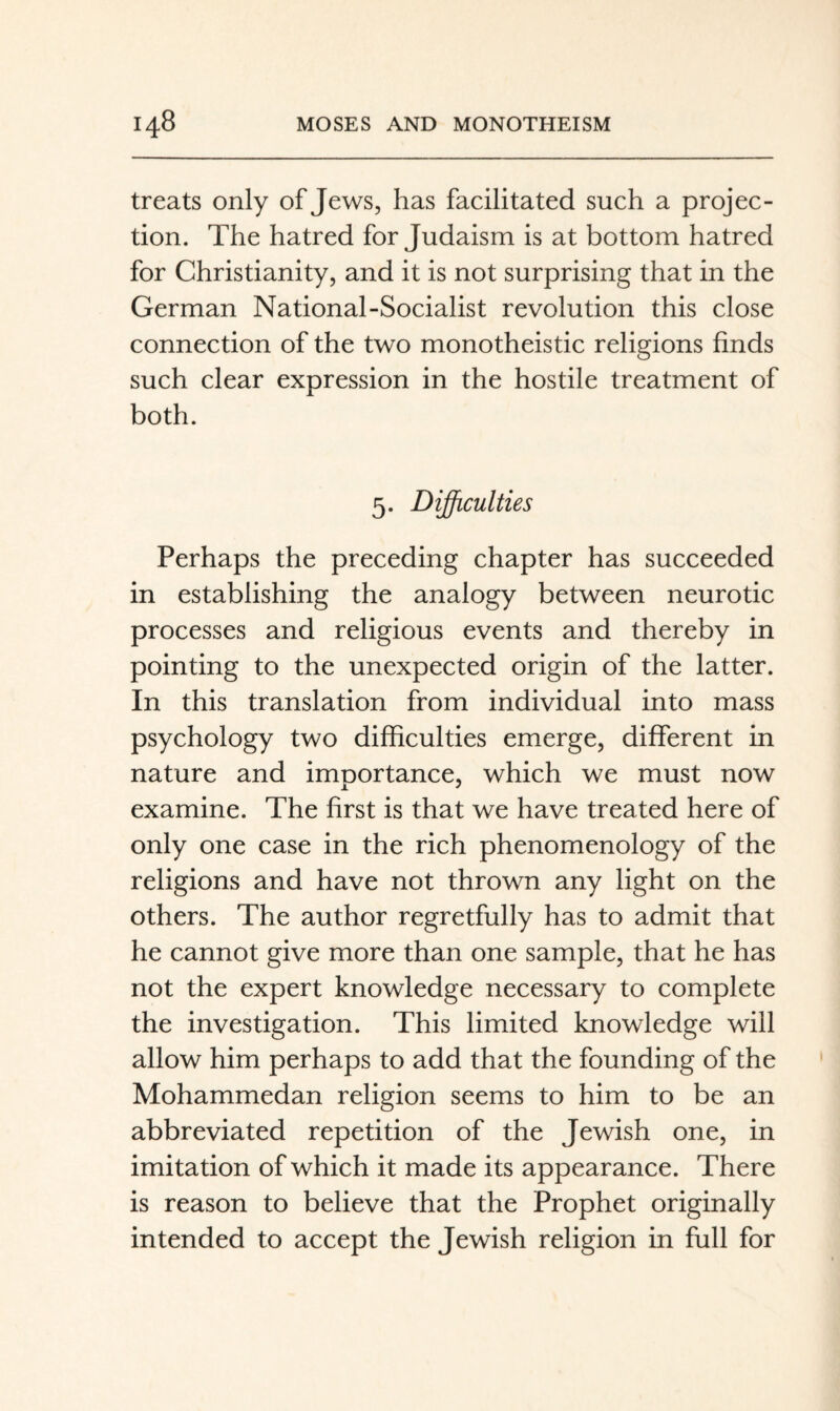 treats only of Jews, has facilitated such a projec¬ tion. The hatred for Judaism is at bottom hatred for Christianity, and it is not surprising that in the German National-Socialist revolution this close connection of the two monotheistic religions finds such clear expression in the hostile treatment of both. 5. Difficulties Perhaps the preceding chapter has succeeded in establishing the analogy between neurotic processes and religious events and thereby in pointing to the unexpected origin of the latter. In this translation from individual into mass psychology two difficulties emerge, different in nature and importance, which we must now examine. The first is that we have treated here of only one case in the rich phenomenology of the religions and have not thrown any light on the others. The author regretfully has to admit that he cannot give more than one sample, that he has not the expert knowledge necessary to complete the investigation. This limited knowledge will allow him perhaps to add that the founding of the Mohammedan religion seems to him to be an abbreviated repetition of the Jewish one, in imitation of which it made its appearance. There is reason to believe that the Prophet originally intended to accept the Jewish religion in full for