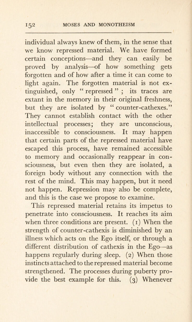 individual always knew of them, in the sense that we know repressed material. We have formed certain conceptions—and they can easily be proved by analysis—of how something gets forgotten and of how after a time it can come to light again. The forgotten material is not ex¬ tinguished, only repressed ” ; its traces are extant in the memory in their original freshness, but they are isolated by counter-cathexes.” They cannot establish contact with the other intellectual processes; they are unconscious, inaccessible to consciousness. It may happen that certain parts of the repressed material have escaped this process, have remained accessible to memory and occasionally reappear in con¬ sciousness, but even then they are isolated, a foreign body without any connection with the rest of the mind. This may happen, but it need not happen. Repression may also be complete, and this is the case we propose to examine. This repressed material retains its impetus to penetrate into consciousness. It reaches its aim when three conditions are present, (i) When the strength of counter-cathexis is diminished by an illness which acts on the Ego itself, or through a different distribution of cathexis in the Ego—as happens regularly during sleep. (2) When those instincts attached to the repressed material become strengthened. The processes during puberty pro¬ vide the best example for this. (3) Whenever