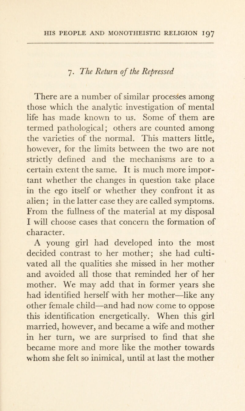 7. The Return of the Repressed There are a number of similar processes among those which the analytic investigation of mental life has made known to us. Some of them are termed pathological; others are counted among the varieties of the normal. This matters little, however, for the limits between the two are not strictly defined and the mechanisms are to a certain extent the same. It is much more impor¬ tant whether the changes in question take place in the ego itself or whether they confront it as alien; in the latter case they are called symptoms. From the fullness of the material at my disposal I will choose cases that concern the formation of character. A young girl had developed into the most decided contrast to her mother; she had culti¬ vated all the qualities she missed in her mother and avoided all those that reminded her of her mother. We may add that in former years she had identified herself with her mother—like any other female child—and had now come to oppose this identification energetically. When this girl married, however, and became a wife and mother in her turn, we are surprised to find that she became more and more like the mother towards whom she felt so inimical, until at last the mother