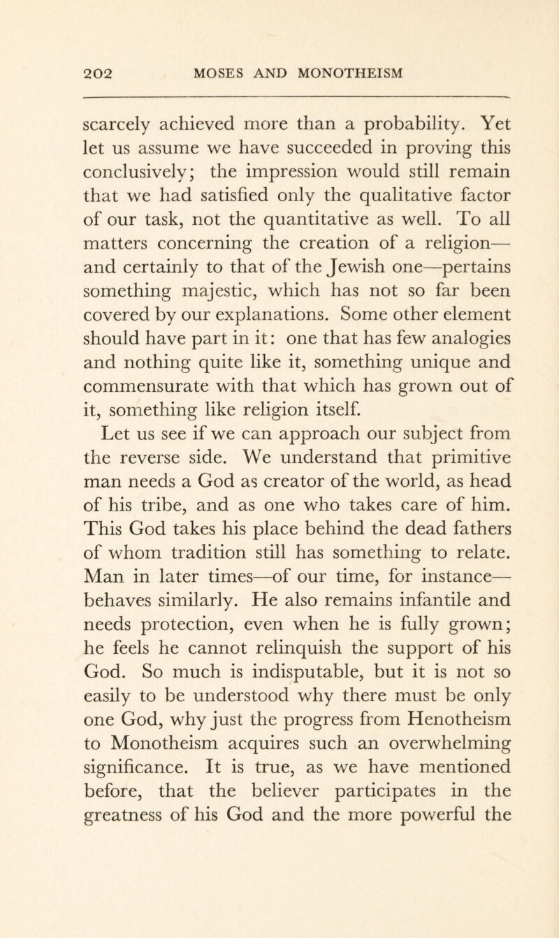 scarcely achieved more than a probability. Yet let us assume we have succeeded in proving this conclusively; the impression would still remain that we had satisfied only the qualitative factor of our task, not the quantitative as well. To all matters concerning the creation of a religion— and certainly to that of the Jewish one—pertains something majestic, which has not so far been covered by our explanations. Some other element should have part in it: one that has few analogies and nothing quite like it, something unique and commensurate with that which has grown out of it, something like religion itself. Let us see if we can approach our subject from the reverse side. We understand that primitive man needs a God as creator of the world, as head of his tribe, and as one who takes care of him. This God takes his place behind the dead fathers of whom tradition still has something to relate. Man in later times—of our time, for instance— behaves similarly. He also remains infantile and needs protection, even when he is fully grown; he feels he cannot relinquish the support of his God. So much is indisputable, but it is not so easily to be understood why there must be only one God, why just the progress from Henotheism to Monotheism acquires such an overwhelming significance. It is true, as we have mentioned before, that the believer participates in the greatness of his God and the more powerful the