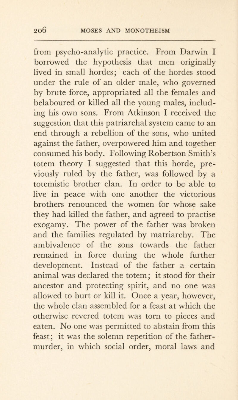 from psycho-analytic practice. From Darwin I borrowed the hypothesis that men originally lived in small hordes; each of the hordes stood under the rule of an older male, who governed by brute force, appropriated all the females and belaboured or killed all the young males, includ¬ ing his own sons. From Atkinson I received the suggestion that this patriarchal system came to an end through a rebellion of the sons, who united against the father, overpowered him and together consumed his body. Following Robertson Smith’s totem theory I suggested that this horde, pre¬ viously ruled by the father, was followed by a totemistic brother clan. In order to be able to live in peace with one another the victorious brothers renounced the women for whose sake they had killed the father, and agreed to practise exogamy. The power of the father was broken and the families regulated by matriarchy. The ambivalence of the sons towards the father remained in force during the whole further development. Instead of the father a certain animal was declared the totem; it stood for their ancestor and protecting spirit, and no one was allowed to hurt or kill it. Once a year, however, the whole clan assembled for a feast at which the otherwise revered totem was torn to pieces and eaten. No one was permitted to abstain from this feast; it was the solemn repetition of the father- murder, in which social order, moral laws and