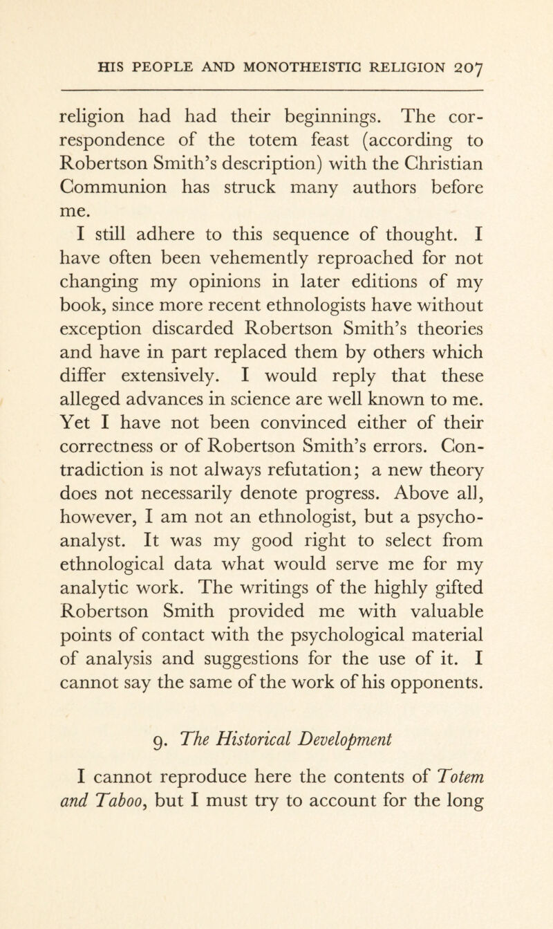 religion had had their beginnings. The cor¬ respondence of the totem feast (according to Robertson Smith’s description) with the Christian Communion has struck many authors before me. I still adhere to this sequence of thought. I have often been vehemently reproached for not changing my opinions in later editions of my book, since more recent ethnologists have without exception discarded Robertson Smith’s theories and have in part replaced them by others which differ extensively. I would reply that these alleged advances in science are well known to me. Yet I have not been convinced either of their correctness or of Robertson Smith’s errors. Con¬ tradiction is not always refutation; a new theory does not necessarily denote progress. Above all, however, I am not an ethnologist, but a psycho¬ analyst. It was my good right to select from ethnological data what would serve me for my analytic work. The writings of the highly gifted Robertson Smith provided me with valuable points of contact with the psychological material of analysis and suggestions for the use of it. I cannot say the same of the work of his opponents. 9. The Historical Development I cannot reproduce here the contents of Totem and Taboo^ but I must try to account for the long