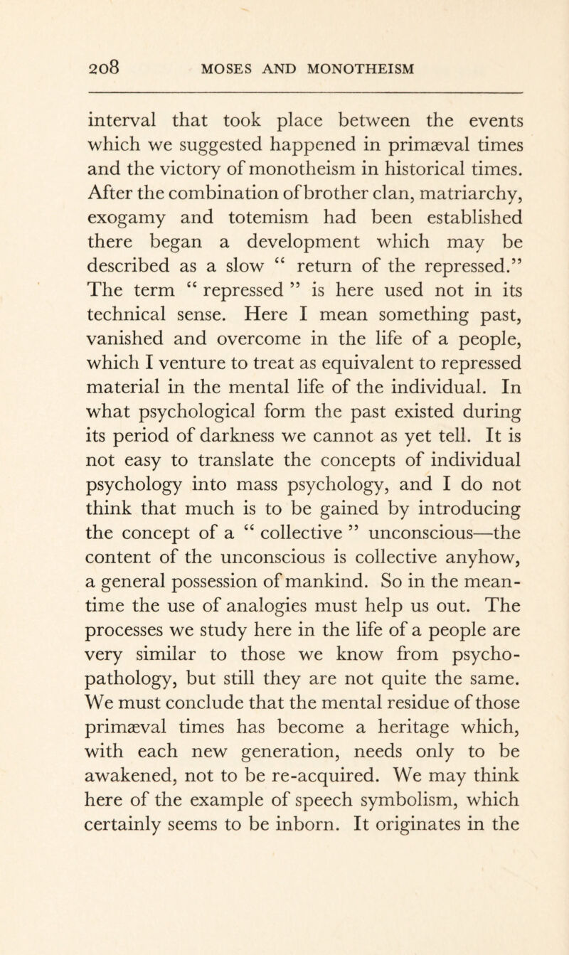 interval that took place between the events which we suggested happened in primaeval times and the victory of monotheism in historical times. After the combination of brother clan, matriarchy, exogamy and totemism had been established there began a development which may be described as a slow “ return of the repressed.” The term “ repressed ” is here used not in its technical sense. Here I mean something past, vanished and overcome in the life of a people, which I venture to treat as equivalent to repressed material in the mental life of the individual. In what psychological form the past existed during its period of darkness we cannot as yet tell. It is not easy to translate the concepts of individual psychology into mass psychology, and I do not think that much is to be gained by introducing the concept of a collective ” unconscious—the content of the unconscious is collective anyhow, a general possession of mankind. So in the mean¬ time the use of analogies must help us out. The processes we study here in the life of a people are very similar to those we know from psycho¬ pathology, but still they are not quite the same. We must conclude that the mental residue of those primaeval times has become a heritage which, with each new generation, needs only to be awakened, not to be re-acquired. We may think here of the example of speech symbolism, which certainly seems to be inborn. It originates in the