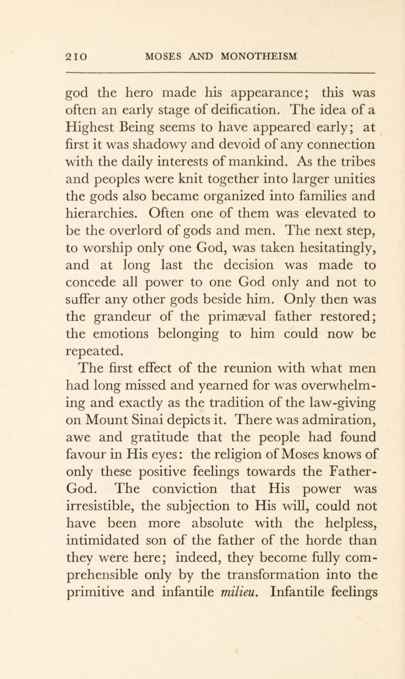god the hero made his appearance; this was often an early stage of deification. The idea of a Highest Being seems to have appeared early; at first it was shadowy and devoid of any connection with the daily interests of mankind. As the tribes and peoples were knit together into larger unities the gods also became organized into families and hierarchies. Often one of them was elevated to be the overlord of gods and men. The next step, to worship only one God, was taken hesitatingly, and at long last the decision was made to concede all power to one God only and not to suffer any other gods beside him. Only then was the grandeur of the primaeval father restored; the emotions belonging to him could now be repeated. The first effect of the reunion with what men had long missed and yearned for was overwhelm¬ ing and exactly as the tradition of the law-giving on Mount Sinai depicts it. There was admiration, awe and gratitude that the people had found favour in His eyes: the religion of Moses knows of only these positive feelings towards the Father- God. The conviction that His power was irresistible, the subjection to His will, could not have been more absolute with the helpless, intimidated son of the father of the horde than they were here; indeed, they become fully com¬ prehensible only by the transformation into the primitive and infantile milieu. Infantile feelings