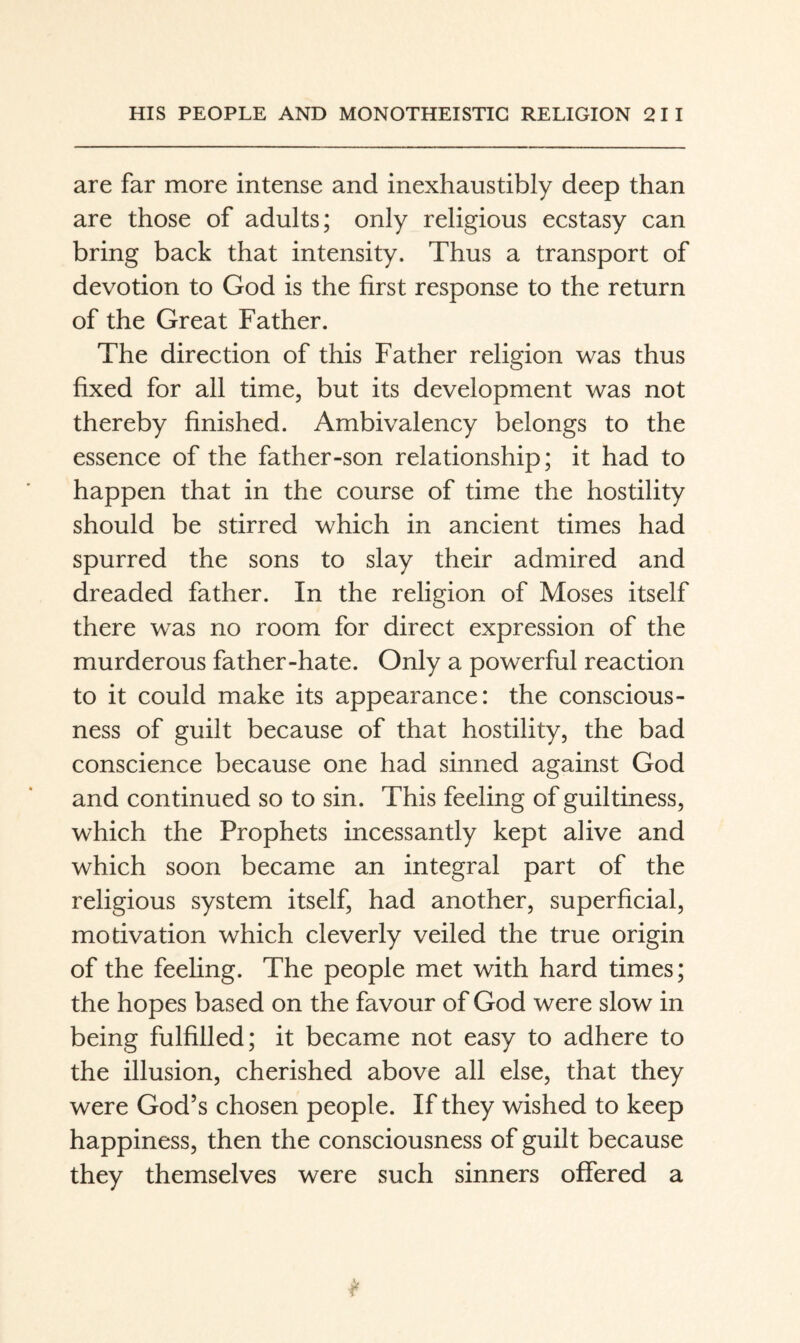 are far more intense and inexhaustibly deep than are those of adults; only religious ecstasy can bring back that intensity. Thus a transport of devotion to God is the first response to the return of the Great Father. The direction of this Father religion was thus fixed for all time, but its development was not thereby finished. Ambivalency belongs to the essence of the father-son relationship; it had to happen that in the course of time the hostility should be stirred which in ancient times had spurred the sons to slay their admired and dreaded father. In the religion of Moses itself there was no room for direct expression of the murderous father-hate. Only a powerful reaction to it could make its appearance: the conscious¬ ness of guilt because of that hostility, the bad conscience because one had sinned against God and continued so to sin. This feeling of guiltiness, which the Prophets incessantly kept alive and which soon became an integral part of the religious system itself, had another, superficial, modvation which cleverly veiled the true origin of the feeling. The people met with hard times; the hopes based on the favour of God were slow in being fulfilled; it became not easy to adhere to the illusion, cherished above all else, that they were God’s chosen people. If they wished to keep happiness, then the consciousness of guilt because they themselves were such sinners offered a