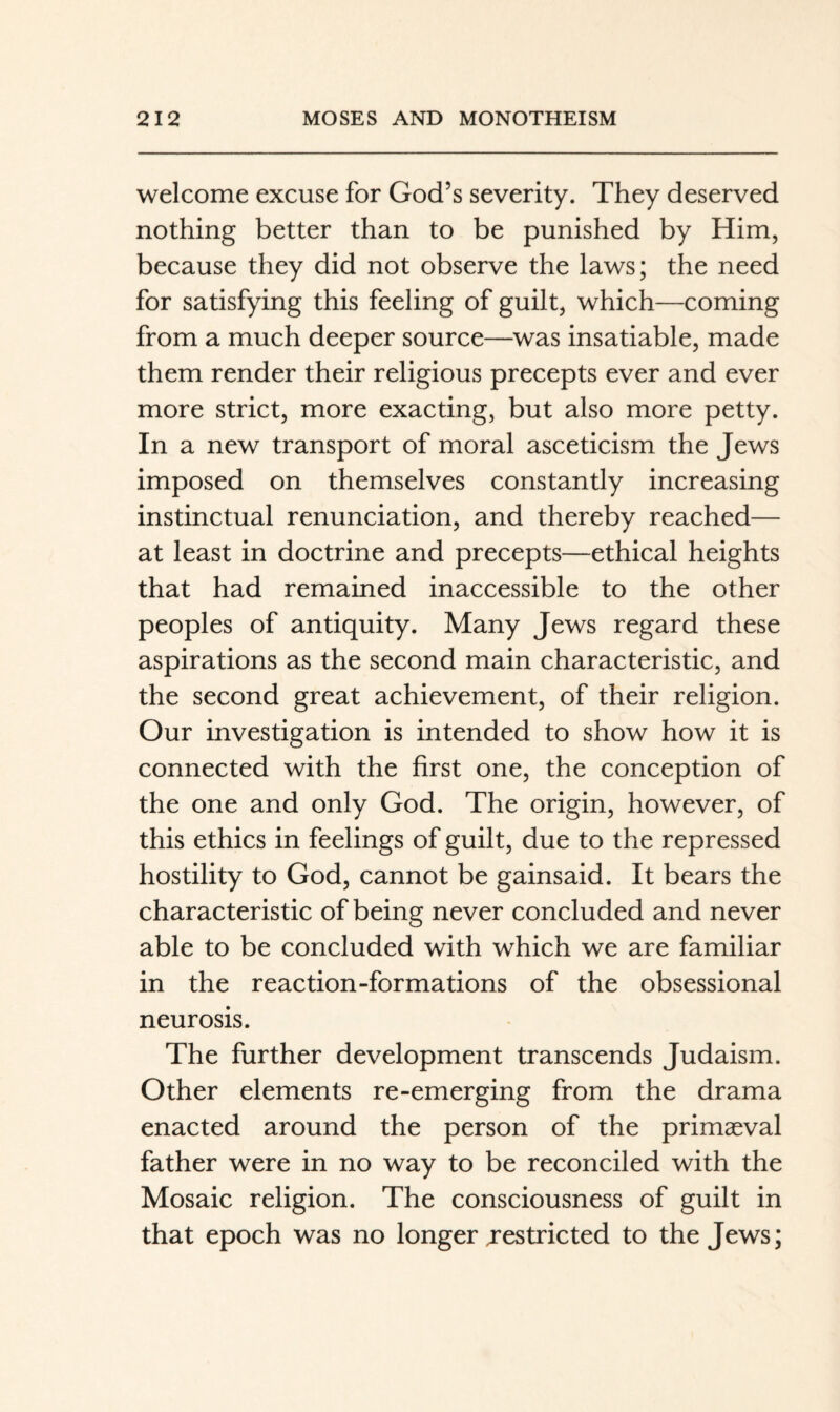 welcome excuse for God’s severity. They deserved nothing better than to be punished by Him, because they did not observe the laws; the need for satisfying this feeling of guilt, which—coming from a much deeper source—was insatiable, made them render their religious precepts ever and ever more strict, more exacting, but also more petty. In a new transport of moral asceticism the Jews imposed on themselves constantly increasing instinctual renunciation, and thereby reached— at least in doctrine and precepts—ethical heights that had remained inaccessible to the other peoples of antiquity. Many Jews regard these aspirations as the second main characteristic, and the second great achievement, of their religion. Our investigation is intended to show how it is connected with the first one, the conception of the one and only God. The origin, however, of this ethics in feelings of guilt, due to the repressed hostility to God, cannot be gainsaid. It bears the characteristic of being never concluded and never able to be concluded with which we are familiar in the reaction-formations of the obsessional neurosis. The further development transcends Judaism. Other elements re-emerging from the drama enacted around the person of the primaeval father were in no way to be reconciled with the Mosaic religion. The consciousness of guilt in that epoch was no longer jestricted to the Jews;