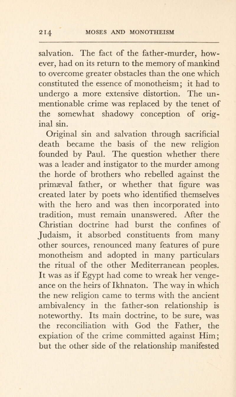 salvation. The fact of the father-murder, how¬ ever, had on its return to the memory of mankind to overcome greater obstacles than the one which constituted the essence of monotheism; it had to undergo a more extensive distortion. The un¬ mentionable crime was replaced by the tenet of the somewhat shadowy conception of orig¬ inal sin. Original sin and salvation through sacrificial death became the basis of the new religion founded by Paul. The question whether there was a leader and instigator to the murder among the horde of brothers who rebelled against the primaeval father, or whether that figure was created later by poets who identified themselves with the hero and was then incorporated into tradition, must remain unanswered. After the Christian doctrine had burst the confines of Judaism, it absorbed constituents from many other sources, renounced many features of pure monotheism and adopted in many particulars the ritual of the other Mediterranean peoples. It was as if Egypt had come to wreak her venge¬ ance on the heirs of Ikhnaton. The way in which the new religion came to terms with the ancient ambivalency in the father-son relationship is noteworthy. Its main doctrine, to be sure, was the reconciliation with God the Father, the expiation of the crime committed against Him; but the other side of the relationship manifested