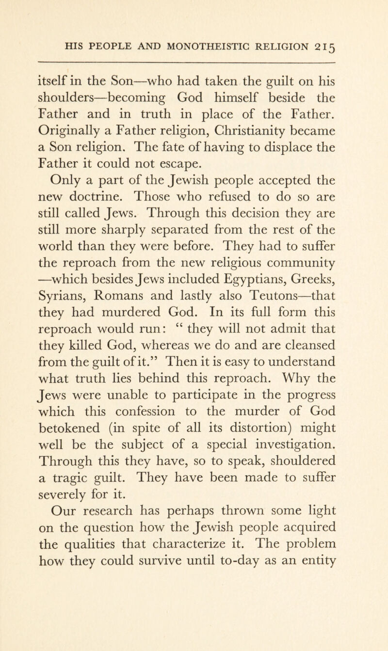 itself in the Son—who had taken the guilt on his shoulders—becoming God himself beside the Father and in truth in place of the Father. Originally a Father religion, Christianity became a Son religion. The fate of having to displace the Father it could not escape. Only a part of the Jewish people accepted the new doctrine. Those who refused to do so are still called Jews. Through this decision they are still more sharply separated from the rest of the world than they were before. They had to suffer the reproach from the new religious community —which besides Jews included Egyptians, Greeks, Syrians, Romans and lastly also Teutons—that they had murdered God. In its full form this reproach would run: “ they will not admit that they killed God, whereas we do and are cleansed from the guilt of it.” Then it is easy to understand what truth lies behind this reproach. Why the Jews were unable to participate in the progress which this confession to the murder of God betokened (in spite of all its distortion) might well be the subject of a special investigation. Through this they have, so to speak, shouldered a tragic guilt. They have been made to suffer severely for it. Our research has perhaps thrown some light on the question how the Jewish people acquired the qualities that characterize it. The problem how they could survive until to-day as an entity