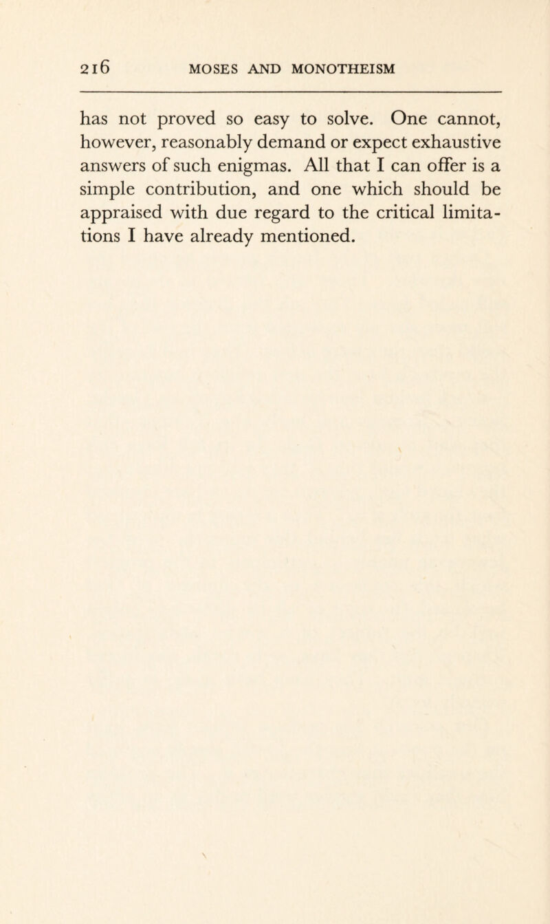 has not proved so easy to solve. One cannot, however, reasonably demand or expect exhaustive answers of such enigmas. All that I can offer is a simple contribution, and one which should be appraised with due regard to the critical limita¬ tions I have already mentioned.