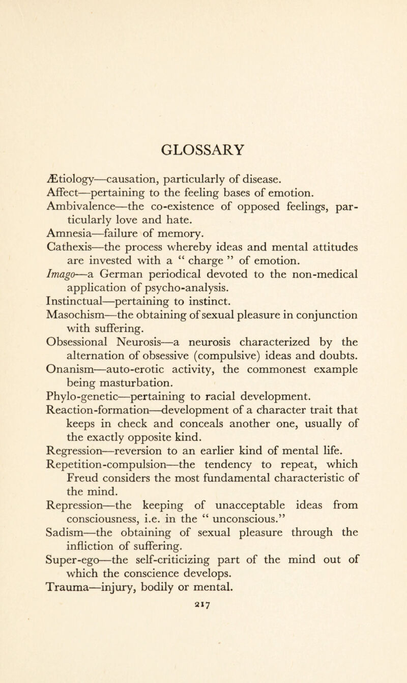 GLOSSARY iEtiology—causation, particularly of disease. Affect—pertaining to the feeling bases of emotion. Ambivalence—the co-existence of opposed feelings, par¬ ticularly love and hate. Amnesia—failure of memory. Cathexis—the process whereby ideas and mental attitudes are invested with a “ charge ” of emotion. Imago—a German periodical devoted to the non-medical application of psycho-analysis. Instinctual—pertaining to instinct. Masochism—the obtaining of sexual pleasure in conjunction with suffering. Obsessional Neurosis—a neurosis characterized by the alternation of obsessive (compulsive) ideas and doubts. Onanism—auto-erotic activity, the commonest example being masturbation. Phylo-genetic—pertaining to racial development. Reaction-formation—development of a character trait that keeps in check and conceals another one, usually of the exactly opposite kind. Regression—reversion to an earlier kind of mental life. Repetition-compulsion—the tendency to repeat, which Freud considers the most fundamental characteristic of the mind. Repression—the keeping of unacceptable ideas from consciousness, i.e. in the “ unconscious.” Sadism—the obtaining of sexual pleasure through the infliction of suffering. Super-ego—the self-criticizing part of the mind out of which the conscience develops. Trauma—injury, bodily or mental.