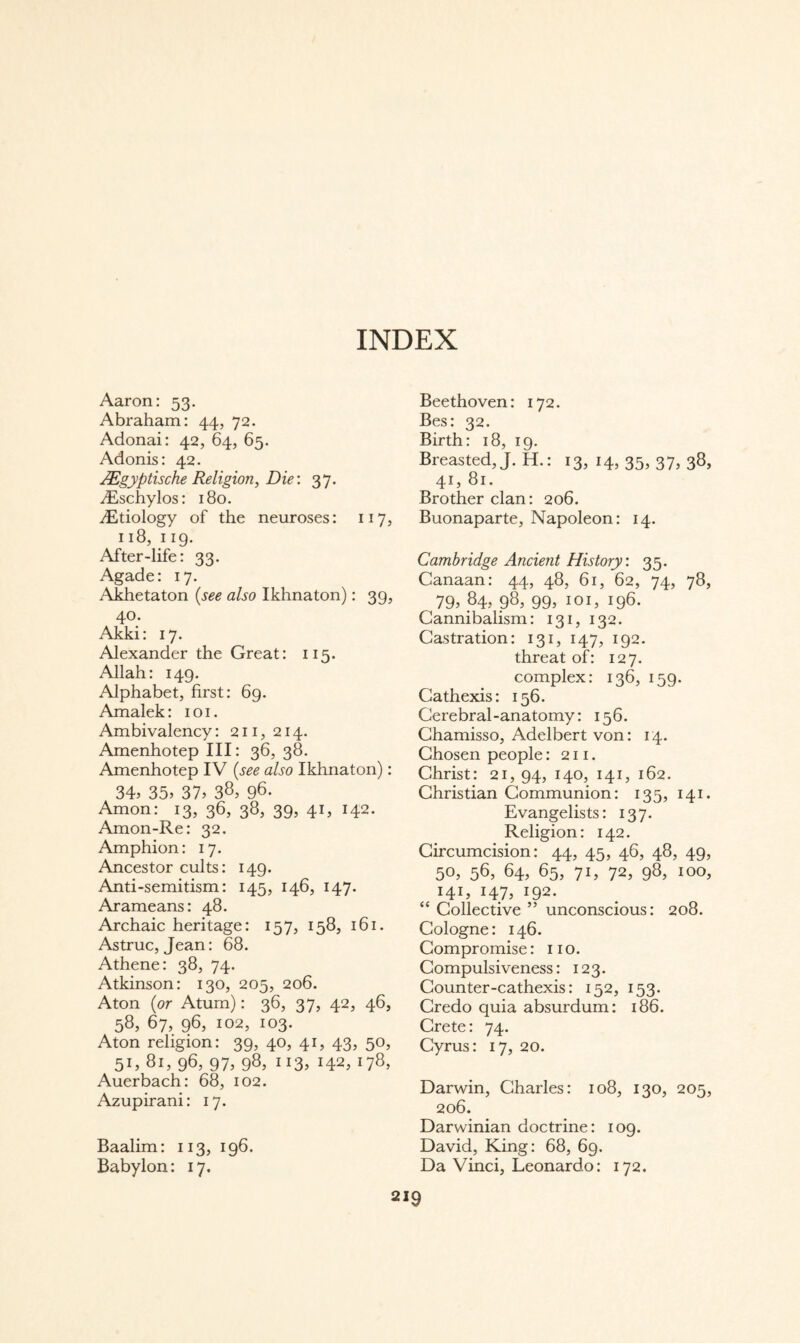 INDEX Aaron: 53. Abraham: 44, 72. Adonai: 42, 64, 65. Adonis: 42. ägyptische Religion, Die \ 37. iEschylos: 180. dEtiology of the neuroses: 117, 118, 119. After-life: 33. Agade: 17. Akhetaton {see also Ikhnaton): 39, 40. Akki: 17. Alexander the Great: 115. Allah: 149. Alphabet, first: 69. Amalek: i o i. Ambivalency: 211,214. Amenhotep III: 36, 38. Amenhotep IV {see also Ikhnaton): 34, 35, 37, 38, 98- Amon: 13, 36, 38, 39, 41, 142. Amon-Re: 32. Amphion: 17. Ancestor cults: 149. Anti-semitism: 145, 146, 147. Arameans: 48. Archaic heritage: 157, 158, 161. Astruc, Jean: 68. Athene: 38, 74. Atkinson: 130, 205, 206. Aton {or Atum): 36, 37, 42, 46, 58, 67, 96, 102, 103. Aton religion: 39, 40, 41, 43, 50, 51, 81, 96, 97, 98, 113, 142, 178, Auerbach: 68, 102. Azupirani: 17. Baalim: 113, 196. Babylon: 17, Beethoven: 172. Bes: 32. Birth: 18, 19. Breasted, J. H.: 13, 14, 35, 37, 38, 41, 81. Brother clan: 206. Buonaparte, Napoleon: 14. Cambridge Ancient History: 35. Canaan: 44, 48, 61, 62, 74, 78, 79, 84, 98, 99, 101, 196. Cannibalism: 131, 132. Castration: 131, 147, 192. threat of: 127. complex: 136, 159. Gathexis: 156. Cerebral-anatomy: 156. Ghamisso, Adelbert von: 14. Chosen people: 211. Christ: 21, 94, 140, 141, 162. Christian Communion: 135, 141. Evangelists: 137. Religion: 142. Circumcision: 44, 45, 46, 48, 49, 50, 56, 64, 65, 71, 72, 98, 100, 141, 147, 192. “ Collective ” unconscious: 208. Cologne: 146. Compromise: no. Compulsiveness: 123. Counter-cathexis: 152, 153. Credo quia absurdum: 186. Crete: 74. Cyrus: 17, 20. Darwin, Charles: 108, 130, 205, 206. Darwinian doctrine: 109. David, King: 68, 69. Da Vinci, Leonardo: 172.